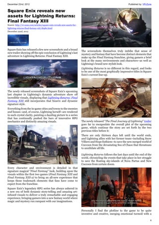 December 22nd, 2012 Published by: VR-Zone
4
Square Enix reveals new
assets for Lightning Returns:
Final Fantasy XIII
Source: http://vr-zone.com/articles/square-enix-reveals-new-assets-for-
lightning-returns-final-fantasy-xiii/18480.html
December 22nd, 2012
Square Enix has released a few new screenshots and a brand
new trailer showing off the epic conclusion of Lightning's last
adventure in Lightning Returns: Final Fantasy XIII.
The newly released screenshots of Square Enix's upcoming
last chapter in Lightning's dynamic adventure show off
incredible visuals, displaying that Lightning Returns: Final
Fantasy XIII still incorporates that bizarre and dynamic
signature style.
Everything from the in-game cities and towns to the enemies
and bosses--and, of course, Lightning herself--are rendered
in such crystal clarity, painting a dazzling picture to a series
that has continually pushed the bars of innovative RPG
mechanics and distinctly amazing visuals.
Every character and environment is detailed in that
signature magical "Final Fantasy" look, building upon the
visuals within the first two games (Final Fantasy XIII and
Final Fantasy XIII-2) to bring an all-new experience that
keeps those trademark elements that fans have come to
expect from the franchise.
Square Enix's legendary RPG series has always ushered in
a new era of both dynamic story-telling and amazing art-
infused visuals to deliver a truly remarkable and engaging
experience, bringing gamers into a new fantasy world where
magic and mystery run rampant with our imaginations.
The screenshots themselves truly imbibe that sense of
mystery and fantasy that have become distinct elements that
make up the Final Fantasy franchise, giving gamers a brief
look at the many environments and characters--as well as
Lightning's brand new stylish look.
Lightning Returns is no different in this regard, and looks
to be one of the most graphically impressive titles in Square
Enix's current line-up.
The newly released "The Final Journey of Lightning" trailer
goes far to encapsulate the overall plot of the upcoming
game, which continue the story arc set forth by the two
previous titles before it:
There are only thirteen days left until the world ends,
and Lightning allies with her former team--including Snow
Villiers and Hope Esthiem--to save the new merged world of
Coccoon from the devastating Sea of Chaos that threateans
to annihilate all life.
Lightning Returns follows the last days until the end of the
world, chronicling the events that take place in her struggle
to save the floating sky-islands of Nova Partus and New
Coccoon from certain doom.
Personally I find the plotline to the game to be quite
inventive and creative, merging emotional turmoil with a
 