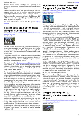 December 22nd, 2012 Published by: VR-Zone
5
destined Hero's Journey archetype, and Lightning--to me
at least--is the ultimate female hero (besides maybe Samus
Aran!).
It will be interesting to see how the plot develops and what
happens at the very end to conclude Lightning's epic and
legendary saga that's spanned across a trilogy of games.
A release date for Lightning Returns: Final Fantasy XIII
will be announced in 2013, and the game will be available for
Xbox 360 and PlayStation 3.
For more information, please visit the game's official
website.
The Rheinmetall 50kW laser
weapon scores big
Source: http://vr-zone.com/articles/the-rheinmetall-50kw-laser-weapon-
scores-big/18478.html
December 22nd, 2012
The (wet) dream of probably every general in the military is
to be able to have a working laser weapon that they can use
for both defense and active duty has gotten one step further
to reality with a successful testing of the Rheinmetall 50kW
laser system.
Designed as a weapon to be used for air defense, asymmetric
warfare and also in Counter Rocket, Artillery, Mortar (C-
RAM) operations, the Rheinmetall high energy laser system
is a dream come true for the military.
This past November the company tested its newest version,
a 50kW laser, in a series of exercises at the German-based
company's Ochsenboden Proving Ground in Switzerland to
show what improvements they have made since last year's
10kW version of the system.
The system isn't a single laser but rather two laser modules
that are mounted on the Oerlikon Revolver Gun air defense
turrets and with additional modules for supplying the power
needed. These two lasers are combined using Rheinmetall's
Beam Superimposing Technology to focus a 30kW and a
20kW laser on the same spot, which is what give the system
its combined 50kW destructive power.
Testing of the laser system was against three different targets
with the first being a 15 mm-thick steel girder which was cut
through at a distance of 3,281 ft. Second was against a group
of nose diving drones that were flying at 164 ft/s, detected
by the system at 1.24 miles within a few seconds. The last
test was a simulated mortar attack using a steel ball 3.22
inches in diameter moving at 50 meters per second and was
immediately tracked, locked on to, and destroyed.
Rheinmetall says that the tests have shown that the laser
system can work in all types of weather and also meeting the
energy and cooling requirements while delivering twice the
power compared to previous equipment of the same size.
There are plans for a 60kW next year and the company sees
no reason why it wouldn't be possible to develop a 100kW
version as well.
Psy breaks 1 billion views for
Gangnam Style YouTube MV
Source: http://vr-zone.com/articles/psy-breaks-1-billion-views-for-
gangnam-style-youtube-mv/18479.html
December 22nd, 2012
“Gangnam Style” helped propel Psy into a global spotlight
that rarely any other Asian music stars get to experience.
How big is this spotlight? Well, Psy recently overtook
Justin Bieber to become the musician with the most views
in a single YouTube video. Psy’s hot streak didn’t end there
as the Korean pop/rap star has just broken the 1 billion view
mark for his Gangnam Style MV on YouTube.
It’s staggering how much fame an individual can obtain
through just a single production during the digital age.
What’s even more amazing is that Psy’s feat has been
achieved despite racial and cultural boundaries. Psy’s
comical Gangnam Style choreography played a huge role in
his newfound global stardom. This, however, leads many
critics to consider Psy as nothing more than a novelty artist
with little substance in term of lyrical depth.
While it’s true that Korean is not a globally used language, it
should be noted that many catchy tunes that turned artists
into ‘stars’ had little to do with the lyrics. Take for example;
CUPID’s 2007 hit “Cupid Shuffle” gave CUPID a bit of fame,
but the performer—along with his dance—soon faded into
obscurity.
What about Soulja Boy’s “Crank That”? One could pose the
question: How much depth is there in Soulja Boy’s Crank
That lyrics? Substance and depth are clearly one of those
topics that should be left for the listener to decide, but no one
can deny that Soulja Boy’s dance played a role in boosting
the MV’s popularity and entertainment value.
Oh, and how can we forget the “Dougie.”
There were countless catchy tunes and choreographies that
helped many people obtain fame and fortune, but rarely do
these stars hold onto their statuses. Skeptics in the Western
world are wondering if Psy can produce another hit that
will be on the same level as Gangnam Style. There’s no
doubt that Psy will ride his Gangnam Style streak for as
long as possible, but like all legitimate artists there has to
be something in the works to prove that Psy is not just a
‘novelty.’
Google working on "X
Phone", it's the next Nexus
phone
Source: http://vr-zone.com/articles/google-working-on-x-phone--it-s-
the-next-nexus-phone/18477.html
December 22nd, 2012
 