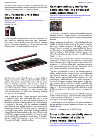 December 2nd, 2012 Published by: VR-Zone
6
will mean that it can be set in orbit for extended periods and
then returned to earth for retrieval of any data it may have
collected without the need of human occupants.
HTC releases Droid DNA
source code
Source: http://vr-zone.com/articles/htc-releases-droid-dna-source-
code/18143.html
December 2nd, 2012
In the Android community there are few things that can
get a developer motivated than fresh code. Developers
everywhere have anxiously waited for this and an equal
number of Android owners have as well. It's time to see what
the community can make this phone really do.
Having source code released means a couple different
things. It means new ROMs, new kernels and the ability to
get rid of the pesky bloatware that comes with the phone
from the factory and carrier. Any and all of which are
something HTC Droid DNA owners are all celebrating. It's
all about customization when it comes to the Android super
user. With this code, developers can take a standard, Jelly
Bean powered phone and turn it into something that they
and the user can really enjoy.
Now to add on to that, Verizon has never been known
to make this easy. The Droid DNA does have a locked
bootloader. Be that as it may, the Android community of
developers didn't see this as a problem and found an exploit
to take care of the issue. With the bootloader unlocked it
takes down the main wall for the phone to be touched by the
pending developers. HTC itself is, however, very much in
touch and in tune with the wants of the developers and such
released the code for enthusiasts to play with. While the code
is still fresh, you can expect to see ROM's and kernels coming
out, being tested, revamped and tested again. It shouldn't
take too long for the community to have a main base such as
CyanogenMod to play with and mod out.
Next-gen military uniforms
could change into chemical
suits automatically
Source: http://vr-zone.com/articles/next-gen-military-uniforms-could-
change-into-chemical-suits-automatically/18141.html
December 2nd, 2012
The military is looking into a new next-gen technology that
could see a soldier's fatigues be able to automatically turn
into a protective shell if chemical or biological weapons are
detected.
Military technology is constantly evolving and agencies like
DARPA is helping to shape some of the future technology
that we, as regular consumers, will end up using in the
future. Where we generally are always looking for the new
and the coolest of toys and gadgets the military is looking at
future technology to do two things: eliminate threats more
efficiently and to keep soldiers as safe as possible from the
dangers of war.
One of the primary concerns of the military is the increasing
possibility of enemies using more and more sophisticated
chemical and biological weapons against soldiers in the field.
Well thanks to researchers at UMass Amherst soldiers may
soon get a rather unique, and very cool, second skin due to
some recently developed nanotube-based fabrics.
This fabric is intended for use in the uniforms worn by
soldiers and to provide protection from certain biological
and chemical weapons used against them. While the
military already has chemical warfare suits they are both
cumbersome, really hot to wear, and require time to get in
and out of. These new nanotube-based fatigues on the other
hand would be able to switch from a highly breathable state
(like the current uniforms) into a protective one once it is
triggered by the presence of a chemical or biological attack;
all this happening before the soldier may even recognize the
threat.
It is a mix of breathable membranes imbued with pores
made of vertically-aligned carbon nanotubes that allows for
a multi-state material designed to respond to various types
of biological and chemical triggers.
The technology is still in the lab but the researchers believe
that we could see practical applications in the field within
the next decade.
via PopSci / image courtesy of the US Army
Stem cells successfully made
from endothelial cells in
blood vessel lining
Source: http://vr-zone.com/articles/stem-cells-successfully-made-from-
endothelial-cells-in-blood-vessel-lining/18142.html
 