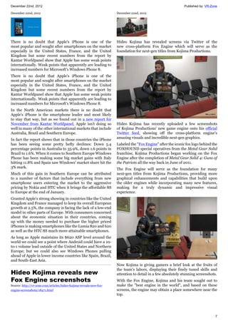 December 22nd, 2012 Published by: VR-Zone
7
December 22nd, 2012
There is no doubt that Apple's iPhone is one of the
most popular and sought after smartphones on the market
especially in the United States, France, and the United
Kingdom but some recent numbers from the report by
Kantar Worldpanel show that Apple has some weak points
internationally. Weak points that apparently are leading to
increased numbers for Microsoft's Windows Phone 8.
There is no doubt that Apple's iPhone is one of the
most popular and sought after smartphones on the market
especially in the United States, France, and the United
Kingdom but some recent numbers from the report by
Kantar Worldpanel show that Apple has some weak points
internationally. Weak points that apparently are leading to
increased numbers for Microsoft's Windows Phone 8.
In the North American markets there is no doubt that
Apple's iPhone is the smartphone leader and most likely
to stay that way, but as we found out in a new report for
November from Kantar Worldpanel, Apple isn't doing so
well in many of the other international markets that include
Australia, Brazil and Southern Europe.
In fact the report shows that in those countries the iPhone
has been seeing some pretty hefty declines: Down 5.4
percentage points in Australia to 35.9%, down 1.6 points in
Brazil to 1.6%. When it comes to Southern Europe Windows
Phone has been making some big market gains with Italy
hitting 11.8% and Spain saw Windows' market share hit the
3% mark.
Much of this gain in Southern Europe can be attributed
to a number of factors that include everything from new
smartphone users entering the market to the aggressive
pricing by Nokia and HTC when it brings the affordable 8S
to Europe at the end of January.
Granted Apple's strong showing in countries like the United
Kingdom and France managed to keep its overall European
growth at 2.5%, the company is facing the lack of a low-end
model in other parts of Europe. With consumers concerned
about the economic situation in their countries, coming
up with the money needed to purchase the higher priced
iPhones is making smartphones like the Lumia 820 and 620
as well as the HTC 8S much more attainable smartphones.
As long as Apple maintains its $620 ASP level around the
world we could see a point where Android could have a 10-
to-1 volume lead outside of the United States and Northern
Europe; but we could also see Windows Phones pulling
ahead of Apple in lower income countries like Spain, Brazil,
and South-East Asia.
Hideo Kojima reveals new
Fox Engine screenshots
Source: http://vr-zone.com/articles/hideo-kojima-reveals-new-fox-
engine-screenshots/18471.html
December 22nd, 2012
Hideo Kojima has revealed screens via Twitter of the
new cross-platform Fox Engine which will serve as the
foundation for next-gen titles from Kojima Productions.
Hideo Kojima has recently uploaded a few screenshots
of Kojima Productions' new game engine onto his official
Twitter feed, showing off the cross-platform engine's
amazing visuals and incredible next-gen graphics.
Labeled the "Fox Engine" after the iconic fox logo behind the
FOXHOUND special operatives from the Metal Gear Solid
franchise, Kojima Productions began working on the Fox
Engine after the completion of Metal Gear Solid 4: Guns of
the Patriots all the way back in June of 2011.
The Fox Engine will serve as the foundation for many
next-gen titles from Kojima Productions, providing more
graphical enhancements and capabilities that build upon
the older engines while incorporating many new features,
making for a truly dynamic and impressive visual
experience.
Now Kojima is giving gamers a brief look at the fruits of
the team's labors, displaying their finely tuned skills and
attention to detail in a few absolutely stunning screenshots.
With the Fox Engine, Kojima and his team sought out to
make the "best engine in the world", and based on these
screens, the engine may obtain a place somewhere near the
top.
 