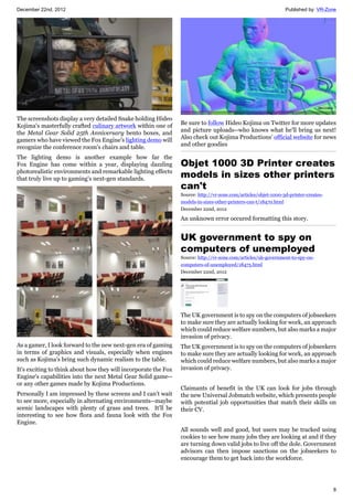 December 22nd, 2012 Published by: VR-Zone
8
The screenshots display a very detailed Snake holding Hideo
Kojima's masterfully crafted culinary artwork within one of
the Metal Gear Solid 25th Anniversary bento boxes, and
gamers who have viewed the Fox Engine's lighting demo will
recognize the conference room's chairs and table.
The lighting demo is another example how far the
Fox Engine has come within a year, displaying dazzling
photorealistic environments and remarkable lighting effects
that truly live up to gaming's next-gen standards.
As a gamer, I look forward to the new next-gen era of gaming
in terms of graphics and visuals, especially when engines
such as Kojima's bring such dynamic realism to the table.
It's exciting to think about how they will incorporate the Fox
Engine's capabilities into the next Metal Gear Solid game--
or any other games made by Kojima Productions.
Personally I am impressed by these screens and I can't wait
to see more, especially in alternating environments--maybe
scenic landscapes with plenty of grass and trees. It'll be
interesting to see how flora and fauna look with the Fox
Engine.
Be sure to follow Hideo Kojima on Twitter for more updates
and picture uploads--who knows what he'll bring us next!
Also check out Kojima Productions' official website for news
and other goodies
Objet 1000 3D Printer creates
models in sizes other printers
can't
Source: http://vr-zone.com/articles/objet-1000-3d-printer-creates-
models-in-sizes-other-printers-can-t/18470.html
December 22nd, 2012
An unknown error occured formatting this story.
UK government to spy on
computers of unemployed
Source: http://vr-zone.com/articles/uk-government-to-spy-on-
computers-of-unemployed/18475.html
December 22nd, 2012
The UK government is to spy on the computers of jobseekers
to make sure they are actually looking for work, an approach
which could reduce welfare numbers, but also marks a major
invasion of privacy.
The UK government is to spy on the computers of jobseekers
to make sure they are actually looking for work, an approach
which could reduce welfare numbers, but also marks a major
invasion of privacy.
Claimants of benefit in the UK can look for jobs through
the new Universal Jobmatch website, which presents people
with potential job opportunities that match their skills on
their CV.
All sounds well and good, but users may be tracked using
cookies to see how many jobs they are looking at and if they
are turning down valid jobs to live off the dole. Government
advisors can then impose sanctions on the jobseekers to
encourage them to get back into the workforce.
 