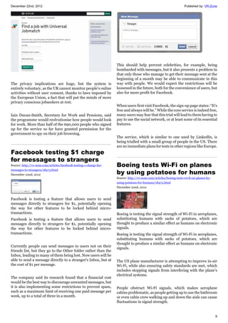 December 22nd, 2012 Published by: VR-Zone
9
The privacy implications are huge, but the system is
entirely voluntary, as the UK cannot monitor people's online
activities without user consent, thanks to laws imposed by
the European Union, a fact that will put the minds of more
privacy conscious jobseekers at rest.
Iain Ducan-Smith, Secretary for Work and Pensions, said
the programme would reolvutionise how people would look
for work. More than half of the 690,000 people who signed
up for the service so far have granted permission for the
government to spy on their job browsing.
Facebook testing $1 charge
for messages to strangers
Source: http://vr-zone.com/articles/facebook-testing-1-charge-for-
messages-to-strangers/18473.html
December 22nd, 2012
Facebook is testing a feature that allows users to send
messages directly to strangers for $1, potentially opening
the way for other features to be locked behind micro-
transactions.
Facebook is testing a feature that allows users to send
messages directly to strangers for $1, potentially opening
the way for other features to be locked behind micro-
transactions.
Currently people can send messages to users not on their
friends list, but they go to the Other folder rather than the
Inbox, leading to many of them being lost. Now users will be
able to send a message directly to a stranger's Inbox, but at
the cost of $1 per message.
The company said its research found that a financial cost
would be the best way to discourage unwanted messages, but
it is also implementing some restrictions to prevent spam,
such as a maximum limit of receiving one paid message per
week, up to a total of three in a month.
This should help prevent celebrities, for example, being
bombarded with messages, but it also presents a problem in
that only those who manage to get their message sent at the
beginning of a month may be able to communicate in this
way with people. We would expect the restrictions will be
loosened in the future, both for the convenience of users, but
also for more profit for Facebook.
When users first visit Facebook, the sign-up page states: “It's
free and always will be.” While the core service is indeed free,
many users may fear that this trial will lead to them having to
pay to use the social network, or at least some of its essential
features.
The service, which is similar to one used by LinkedIn, is
being trialled with a small group of people in the US. There
are no immediate plans for tests in other regions like Europe.
Boeing tests Wi-Fi on planes
by using potatoes for humans
Source: http://vr-zone.com/articles/boeing-tests-wi-fi-on-planes-by-
using-potatoes-for-humans/18472.html
December 22nd, 2012
Boeing is testing the signal strength of Wi-Fi in aeroplanes,
substituting humans with sacks of potatoes, which are
thought to produce a similar effect as humans on electronic
signals.
Boeing is testing the signal strength of Wi-Fi in aeroplanes,
substituting humans with sacks of potatoes, which are
thought to produce a similar effect as humans on electronic
signals.
The US plane manufacturer is attempting to improve in-air
Wi-Fi, while also ensuring safety standards are met, which
includes stopping signals from interfering with the plane's
electrical systems.
People obstruct Wi-Fi signals, which makes aeroplane
cabins problematic, as people getting up to use the bathroom
or even cabin crew walking up and down the aisle can cause
fluctuations in signal strength.
 