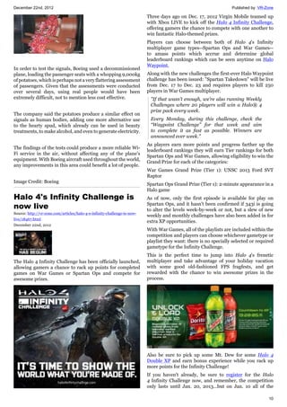 December 22nd, 2012 Published by: VR-Zone
10
In order to test the signals, Boeing used a decommissioned
plane, loading the passenger seats with a whopping 9,000kg
of potatoes, which is perhaps not a very flattering assessment
of passengers. Given that the assessments were conducted
over several days, using real people would have been
extremely difficult, not to mention less cost effective.
The company said the potatoes produce a similar effect on
signals as human bodies, adding one more alternative use
to the hearty spud, which already can be used in beauty
treatments, to make alcohol, and even to generate electricity.
The findings of the tests could produce a more reliable Wi-
Fi service in the air, without affecting any of the plane's
equipment. With Boeing aircraft used throughout the world,
any improvements in this area could benefit a lot of people.
Image Credit: Boeing
Halo 4's Infinity Challenge is
now live
Source: http://vr-zone.com/articles/halo-4-s-infinity-challenge-is-now-
live/18467.html
December 22nd, 2012
The Halo 4 Infinity Challenge has been officially launched,
allowing gamers a chance to rack up points for completed
games on War Games or Spartan Ops and compete for
awesome prizes.
Three days ago on Dec. 17, 2012 Virgin Mobile teamed up
with Xbox LIVE to kick off the Halo 4 Infinity Challenge,
offering gamers the chance to compete with one another to
win fantastic Halo-themed prizes.
Players can choose between both of Halo 4's Infinity
multiplayer game types--Spartan Ops and War Games--
to amass points which accrue and determine global
leaderboard rankings which can be seen anytime on Halo
Waypoint.
Along with the new challenges the first-ever Halo Waypoint
challenge has been issued: "Spartan Takedown" will be live
from Dec. 17 to Dec. 23 and requires players to kill 250
players in War Games multiplayer.
"If that wasn’t enough, we’re also running Weekly
Challenges where 20 players will win a Halo® 4
prize pack every week.
Every Monday, during this challenge, check the
“Waypoint Challenge” for that week and aim
to complete it as fast as possible. Winners are
announced ever week."
As players earn more points and progress farther up the
leaderboard rankings they will earn Tier rankings for both
Spartan Ops and War Games, allowing eligibility to win the
Grand Prize for each of the categories:
War Games Grand Prize (Tier 1): UNSC 2013 Ford SVT
Raptor
Spartan Ops Grand Prize (Tier 1): 2-minute appearance in a
Halo game
As of now, only the first episode is available for play on
Spartan Ops, and it hasn't been confirmed if 343i is going
to alter the levels week-by-week or not, but a slew of new
weekly and monthly challenges have also been added in for
extra XP opportunities.
With War Games, all of the playlists are included within the
competition and players can choose whichever gametype or
playlist they want: there is no specially selected or required
gametype for the Infinity Challenge.
This is the perfect time to jump into Halo 4's frenetic
multiplayer and take advantage of your holiday vacation
with some good old-fashioned FPS fragfests, and get
rewarded with the chance to win awesome prizes in the
process.
Also be sure to pick up some Mt. Dew for some Halo 4
Double XP and earn bonus experience while you rack up
more points for the Infinity Challenge!
If you haven't already, be sure to register for the Halo
4 Infinity Challenge now, and remember, the competition
only lasts until Jan. 20, 2013...but on Jan. 10 all of the
 