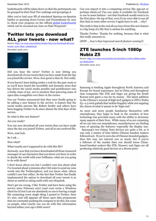 December 22nd, 2012 Published by: VR-Zone
11
leaderboards will be taken down so that the participants can
be grouped in their final Tier rankings and groupings.A
After you've had your fill of simulated Spartan-on-Spartan
battles or gunning down Covies and Prometheans be sure
to check your progress on the official global leaderboards
which can be accessed any time on Halo Waypoint!
Twitter lets you download
ALL your tweets - now what?
Source: http://vr-zone.com/articles/twitter-lets-you-download-all-your-
tweets--now-what-/18468.html
December 22nd, 2012
Did you hear the news? Twitter is now letting you
download all of your tweets that you have made from the day
you joined the service. Wow, how great is that eh. Not really.
If you haven't been hiding under a rock for the past week or
so you'll have heard the incredible and fantastic news that
has driven the social media pundits and pontificators into
a frothy mass of joy, not to mention that quivering mass of
open data evangelists over there in the corner.
You see Twitter announced that they were finally going to
be adding a new feature to the service. A feature that the
social media mavens like Robert Scoble and others have
been begging Twitter to do since almost the first days of the
service.
So what is this new feature?
Are you ready?
You can now download all your tweets that you have made
since the day you joined Twitter, and all in one archived file.
Wow, neat huh.
So I ask ...
Now what?
What exactly am I supposed to do with this file?
Seriously, now that you have downloaded all those treasured
messages of 140 characters that you threw out there in order
to dazzle the world with your brilliance, what are you going
to do with them?
I don't know about you but I couldn't care less about what
I've tweeted about 5 minutes after I hit enter to send my wise
words into the Twittersphere; and you know what, others
couldn't care less either. So the fact that Twitter has finally
implemented the option to download all your tweets is as
about as useful as eating sushi with one chopstick.
Don't get me wrong, I like Twitter and have been using the
service since February 2007 (and even wrote a Windows
client for it) but I can see absolutely no use to having a single
file containing every single thing I posted to Twitter. Sure
it's nice, and will appease all those open data proponents
that are constantly pushing the company to do this, but come
on people, what exactly can you do with this information
beyond inflate your ego a little more?
Can you import it into a competing service like app.net or
perhaps identi.ca? Can you make it available for Facebook
to use in some fashion - not that Facebook would want to in
the first place. On top of that, even if you were able to use all
that data in some other service I again have to ask ... why?
The truth is that in the end all you have from this new feature
is a big lump of a file that is useless for anything.
Thanks Twitter. Thanks for nothing, because that is what
this really amounts to.
(BTW ... how's that improved search feature coming?)
ZTE launches 5-inch 1080p
Nubia Z5
Source: http://vr-zone.com/articles/zte-launches-5-inch-1080p-nubia-
z5/18469.html
December 22nd, 2012
Samsung is battling Apple throughout North America and
Europe for brand supremacy, but in China and throughout
Asia companies like ZTE and Oppo are giving the South
Korean tech giant a run for its money. The latest addition
to the Chinese's arsenal of high tech gadgets is ZTE's Nubia
Z5—a 5-inch goliath that tackles frugality while not negating
the charm of what it means to be 'high-end.'
As more and more people familiarize themselves with
smartphones, they begin to bask in the wonders of how
technology has provided many with the ability to downsize
many aspects of their lives. While many of us are cramming
all we can into our smartphones, manufacturers are finding
ways of upsizing the features—especially the display size.
Samsung’s two Galaxy Note devices are quite a hit, so it
was only a matter of time before Chinese handset makers
followed suit. If you’re not a fan of Chinese-branded gadgets,
then this may not interest you as much, but if you’re
a follower of the market then you should know China-
based handset makers like ZTE, Huawei, and Oppo are all
producing relatively good devices at a decent price.
 