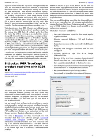 December 22nd, 2012 Published by: VR-Zone
12
If you’re in the market for a 5-incher smartphone like the
Note, but don’t want to fork out the premium or tie yourself
down to a contract then smartphones coming out of China
is a good alternative. ZTE recently launched its flagship,
dubbed the Nubia Z5, which boasts a 1.5GHz quad-core
APQ8064 S4 Pro processor, a 5-inch 1080p display, 2GB of
RAM, a unibody chassis, and Android Jelly bean to boot.
Those are some nice specs, right? The expected price of
this at launch, however, may surprise you even more. The
Nubia Z5 launch price was around $400—that’s not bad for
a phablet that has specs comparable to that of the Note II.
Wait, there’s more from ZTE. If you’re not willing to drop
$400 for the Nubia Z5 then there’s another 5-incher in
the making from ZTE that will probably go for less than
the Nubia Z5. ZTE is working on a 5-incher that carries
along with it entry-level specs, meaning a lower power dual-
core and much less RAM compared to ZTE’s latest flagship.
Under the hood of this low-end phablet, for now it’s called
the U887, will be a 1.2GHz Mediatek dual-core CPU, 512MB
of RAM, and probably Android ICS or Jelly Bean to run it.
If the specs hold true in the finalized product then the U887
is nothing to be bragging about, but the price might just win
you over. Imagine a contract-free phablet for less than $300.
Launch dates for these devices outside of China has yet to be
confirmed, but hopefully they do make it past the Great Wall.
In the end, more products equal more competitions, and
that may also mean more affordable gadgets for everyone.
BitLocker, PGP, TrueCrypt
cracked real-time with $299
tool
Source: http://vr-zone.com/articles/bitlocker-pgp-truecrypt-cracked-
real-time-with-299-tool/18466.html
December 22nd, 2012
A Russian security firm has announced that their forensic
disk decryptor software package can now access any
information on disks that have been encrypted with industry
standard programs. The program cost $299 and will work
against BitLocker, PGP, and TrueCrypt; but even worse it
can do it in real-time.
It's bad enough that we have to do everything we can to
protect ourselves against malware and web-based security
attacks looking to steal our data, but one would hope that
using encryption programs like TrueCrypt, BitLocker, or
PGP would protect the data on our hard drives; but that isn't
the case anymore thanks to a Russian security firm.
The firm is ElcomSoft and they announced this past
Thursday that their new software package, Elcomsoft
Forensic Disk Decryptor (EFDD), can access any
information on hard drives that have been encrypted with
any of the software mentioned above. Their new software
runs on all flavors of Windows, 32-bit and 64-bit, as well
as any version right back to Windows XP and their server
packages.
EFDD is able to let you either decrypt all the files and
folders in the "cryptographic container" for full unrestricted
forensic access to all the data stored in it or you can mount
the encrypted volumes as a new drive letter for instant access
—both can be done in real-time. It does all this with a zero-
footprint operation or any alterations or modifications to the
original content.
Now one would think that something like this would cost a
pretty penny especially when it is going up against industry
standard software like Encase, but you can pick up your own
copy of EFDD for just $299 (Encase is only available to law
enforcement agencies).
The full set of features for EFDD is:
• Decrypts information stored in three most popular
crypto containers.
• Mounts encrypted BitLocker, PGP and TrueCrypt
volumes.
• Supports removable media encrypted with BitLocker
To Go.
• Supports both encrypted containers and full disk
encryption.
• Acquires protection keys from RAM dumps,
hibernation files.
• Extracts all the keys from a memory dump at once if
there is more than one crypto container in the system.
• Fast acquisition (limited only by disk read speeds).
• Zero-footprint operation leaves no traces and requires
no modifications to encrypted volume contents.
• Recovers and stores original encryption keys.
• Supports all 32-bit and 64-bit versions of Windows.
 