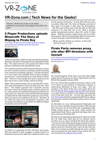 December 24th, 2012 Published by: VR-Zone
1
VR-Zone.com | Tech News for the Geeks!
VR-Zone | Stuff for the Geeks is a bi-weekly
publication covering the latest gadgets and stuff for the
geeks.
2 Player Productions uploads
Minecraft: The Story of
Mojang to Pirate Bay
Source: http://vr-zone.com/articles/2-player-productions-uploads-
minecraft-the-story-of-mojang-to-pirate-bay/18505.html
December 24th, 2012
2 Player Productions' (2PP) recently released documentary,
Minecraft: The Story of Mojang, has been uploaded to Pirate
Bay. The culprit, however, isn’t a pirate but rather it’s the
producers themselves that uploaded the torrent.
“We wanted to come here (Pirate Bay) first because we knew
the movie would end up here eventually, and the best thing
to do seemed to be opening a dialogue. Torrents and piracy
are a way of life and it probably won’t be going anywhere
anytime soon,” says the producer in a short memo on Pirate
Bay. “There are many people that want to punish you for
that, but we have a more realistic outlook on things.”
Rather than condemn people who are pirating their movie,
2PP wants downloaders to know that they have also “been
there.” The realistic approach here is basically everyone
have their reasons for pirating movies, software, games and
etc.; these reasons can range from financial circumstances to
anger and so on. However, in the end 2PP still wants people
to realize that the folks behind the project put a lot of time,
effort and money into production the movie. Therefore, if
it’s within the range of the downloaders’ conscience, 2PP
encourages downloaders to pay $8 for the DRM free digital
download or $20 for the DVD.
In addition to supporting the film with their own money,
2PP also pointed to their struggles to obtain backers on
Kickstarter because they didn’t have sufficient funds to pay
for the expenses themselves. It took 2PP nearly two years
to produce Minecraft: The Story of Mojang, and part of
their goal is for people to fully enjoy the documentary.
The other part of their goal is that the folks at 2PP want
continue to do what they love to do, which is produce
quality documentaries/movies about the world of video
games. Without monetary support from viewers of their
documentary, 2PP cannot sustain their efforts to create more
content for people on the World Wide Web to enjoy.
“Please consider helping us continue on this path.
The best has yet to come.”
Pirate Party removes proxy
site after BPI threatens with
lawsuit
Source: http://vr-zone.com/articles/pirate-party-removes-proxy-site-
after-bpi-threatens-with-lawsuit/18504.html
December 24th, 2012
The United Kingdom Pirate Party took down their highly
popular Pirate Bay proxy site due to legal threats from the
British Phonographic Industry (BPI).
The U.K.’s Pirate Party’s political movement, which is said
to be based on the freedom of information sharing, is
experiencing difficulties at home once again. Now six
members of the Pirate Party have come under direct fire
from the British Phonographic Industry (BPI) with threats
of a costly lawsuit in regards to the upkeep and operation
of the Pirate Bay Proxy site. Loz Kay who represents the
U.K. Pirate Party fired back arguing that BPI had no right to
threaten party members with what would amount to a costly
legal battle.
On December 23, 2012, fearing personal bankruptcy and
fear of a drawn out fight, the party bowed to BPI and took
down the proxy site for The Pirate Bay. Immediately other
foreign support groups of the party, which includes the
Argentinean Pirate Parties, organized and began their own
proxy service for The Pirate Bay.
This drawn out legal dispute began back in April 2012 when
the U.K. High Court ruled that all U.K. Internet service
providers were to censor and block The Pirate Bay website.
In response to the ruling, people began using proxy sites in
order to access the site, which included the proxy supported
and set up by the U.K Pirate Party, when the ban went into
effect. It was clearly accessible through the party’s website
and soon became the most popular proxy used in the U.K.
and accessed by the millions every month.
 