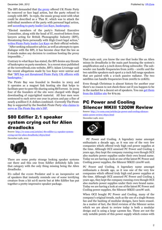 December 24th, 2012 Published by: VR-Zone
2
The BPI demanded that the proxy offered UK Pirate Party
be removed or face legal action, but the party refused to
comply with BPI. In reply, the music group went with what
could be described as a ‘Plan B’, which was to attack the
individual members of the party with personal legal action,
and according to party leader Loz Kaye, bankruptcy.
“Elected members of the party's National Executive
Committee, along with the head of IT, received letters from
lawyers acting for British Phonographic Industry (BPI),
threatening them personally with High Court legal action,”
writes Pirate Party leader Loz Kaye on their official website.
“After seeking exhaustive advice, as well as attempts to open
dialogue with the BPI, it has become clear that the law as
it stands makes any decision to continue hosting the proxy
impossible…”
Contrary to what Kaye has stated, the BPI denies any threats
of bankruptcy on party members. In a recent story published
at the torrentfreak.com website, BPI’s Adam Liversage said
the recent allegations made by Loz Kaye were untrue and
that “BPI has not threatened Pirate Party UK officers with
bankruptcy.”
The Pirate Bay was founded in Sweden in 2003 and
it operates as a magnet link hosting site that helps to
facilitate peer-to-peer file sharing using BitTorrent. In 2009
four of the founders of the site were charged with illegal
downloading of copyrighted material. All four men were
sentenced to each serve one year in prison and pay a fine of
nearly 4 million U.S. dollars combined. Currently The Pirate
Bay is supported by the Swedish Pirate Party who claims to
serve as The Pirate Bay site's ISP.
$80 Edifier 2.1 speaker
system crying out for Alien
dreadlocks
Source: http://vr-zone.com/articles/-80-edifier-2.1-speaker-system-
crying-out-for-alien-dreadlocks/18502.html
December 24th, 2012
There are some pretty strange looking speaker systems
out there and this one from Edifier definitely falls into
that category with the only thing missing being the Alien
dreadlocks.
It's called the e1100 Predator and is an inexpensive set
of speakers that instantly reminds one of some terrifying
creature from a hit sci-fi movie but at $80 Edifier has put
together a pretty impressive speaker package.
That main unit, you know the one that looks like an Alien
minus its dreadlocks is the main part housing the system's
amplification and a 5-inch down-firing subwoofer. The sub-
woofer can handle frequencies from 20Hz - 100Hz and the
two satellite speakers each sport a 2-inch full range speakers
that are paired with a 2-inch passive radiator. The two
satellites can handle frequencies from 200Hz to 20KHz.
Even though Christmas is almost history for another year
there's no reason to not check these out if you happen to be
in the market for a decent set of speakers. You can get them
from the Edifier site for $79.99.
PC Power and Cooling
Silencer MKIII 1200W Review
Source: http://vr-zone.com/articles/pc-power-and-cooling-silencer-
mkiii-1200w-review/18501.html
December 24th, 2012
PC Power and Cooling. A legendary name amongst
enthusiasts a decade ago, as it was one of the very few
companies which offered truly high end power supplies at
the time. Although OCZ annexed PC Power and Cooling 5
years ago, they kept the company running even though OCZ
also markets power supplies under their own brand name.
Today we are having a look at one of the latest PC Power and
Cooling power supplies, the Silencer MKIII 1200W unit.
PC Power and Cooling. A legendary name amongst
enthusiasts a decade ago, as it was one of the very few
companies which offered truly high end power supplies at
the time. Although OCZ annexed PC Power and Cooling 5
years ago, they kept the company running even though OCZ
also markets power supplies under their own brand name.
Today we are having a look at one of the latest PC Power and
Cooling power supplies, the Silencer MKIII 1200W unit.
When OCZ bought PC Power and Cooling, many of the
company's original trends, such as the use of a single 80mm
fan and the bashing of modular designs, have been erased.
As a matter of fact, the third revision of the Silencer series
which we are about to review today is both a modular
design and is using a large 140mm fan. These are not the
only notable points of this power supply which comes with
 