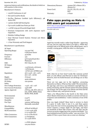 December 24th, 2012 Published by: VR-Zone
3
numerous features and certifications, the details of which we
will examine in this review.
Manufacturer’s features
• 1200W Continuous @ 50C
• SLI and CrossFire Ready
• 80-Plus Platinum Certified (92% Efficiency); .98
Active PFC
• 140mm double ball-bearing fan
• Up to 90% (10dB) Less Noise per Watt
• +12VDC @99.5A (Powerful Single Rail)
• Premium Components with 100% Japanese 105°C
Capacitors
• Modular Cabling Design
• Dual Thermal Control System: Normal and Silent
Operation
• 7-Year Warranty and Tech Support
Manufacturer’s specifications
AC Input
Operating Range: 115-240 VAC
0.98 power factor
Frequency: 50/60Hz
Current: 15A
Efficiency: 92% typical load (80+
Platinum)
EMI: FCC Class-B, CE
DC Output
Output: +3.3V@20A,+5V@20A,
+12V@99.5A,
-12V@0.5A,+5VSB@2.5A
Regulation: 3% (+3.3V, +5V, +12V)
5% (-12V, +5Vsb)
Ripple: 1% (p-p)
Hold Time: 40ms minimum
PG Delay: 100-500ms
Safety
Over Voltage Protection: +3.3V, +5V, +12V
Over Current Protection: 135% OPP
Agency Approval: cTÜVus, CB, TÜV, CCC, C-
tick, GOST, BSMI, China
RoHS, WEE, RoHS
Environmental
Temperature: 0-50°C
Humidity: 10-90%
Fan Type: 140mm, ball bearing,
thermally controlled
Miscellaneous
Compatibility: ATX12V & EPS12V
M/B Connectors: 1 x 20+4-pin ATX
2 x 4+4-pin CPU
Video Connectors: 6 x 6+2-Pin PCI-E
Drive Connectors: 4 x Peripheral
12 x 5-pin SATA
1 x FDD Adapter
MTBF: 100,000 Hours
Dimensions/Harness: 150mm (W) x 86mm (H) x
180mm (L)
Power Cord: US, EU, UK, CN, AU, JP,
KCC
Warranty: 7-Years
Fake apps posing as Halo 4:
iOS users get scammed
Source: http://vr-zone.com/articles/fake-apps-posing-as-halo-4-ios-
users-get-scammed/18500.html
December 24th, 2012
Apple has recently made a rather large blunder - approving
not one, but two apps that claim to be Halo 4. While they
certainly look to be official ports of the official game, one is
actually a racing game, while the other is a chess game.
Well, what do we have here? Looks like someone ported
Halo 4 to the iPhone and iPad just in time for Christmas!
However, don't be fooled because not all things are as they
seem.
There are two apps out in the AppStore, promoting
themselves as Halo 4. What are they really? The screenshots,
the app logo, and even a 343 Industries copyright logo are
pretty convincing, and the amount of buys have been getting
out of hand. One of the apps is for iPhone and iPad and the
other is iPhone only, each priced at $4.99.
"Halo 4 for iPhone/iPad is the fourth in the Halo series
where Master Chief returns to battle an ancient evil bent on
vengeance and annihilation," reads a summary of one of the
games.
How was Apple tricked? Many look to reviews to check
if a game is really what it says it is, and these games
have many five-star reviews purporting their validity. Each
review requires a unique Apple ID and login, and there
are hundreds of these fake reviews. Not only that, but the
reviews are pretty staggering in the variation and depth. "I’ve
been looking forward to this for awhile," says one review. “I'll
update if I have a poor frame rate as some are claiming."
 