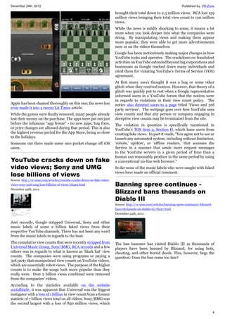 December 24th, 2012 Published by: VR-Zone
4
Apple has been shamed thoroughly on this one; the news has
even made it into a recent LA Times article.
While the games were finally removed, many people already
lost their money on the purchase. The apps were put out just
before the infamous “app freeze” - no new apps, bug fixes,
or price changes are allowed during that period. This is also
the highest revenue period for the App Store, being so close
to the holidays.
Someone out there made some nice pocket change off iOS
users.
YouTube cracks down on fake
video views; Sony and UMG
lose billions of views
Source: http://vr-zone.com/articles/youtube-cracks-down-on-fake-video-
views-sony-and-umg-lose-billions-of-views/18499.html
December 24th, 2012
Just recently, Google stripped Universal, Sony and other
music labels of some 2 billion faked views from their
respective YouTube channels. There has not been any word
from the music labels in regards to the bust.
The cumulative view counts that were recently stripped from
Universal Music Group, Sony/BMG, RCA records and a few
others was in regards to what is known as ‘black hat’ view
counts. The companies were using programs or paying a
3rd party that manipulated view counts on YouTube videos,
which are essentially robot views. The purpose of the higher
counts is to make the songs look more popular than they
really were. Over 2 billion views combined were removed
from the companies' videos.
According to the statistics available on the website
socialblade, it was apparent that Universal was the biggest
instigator with a loss of 1 billion in view count from a former
statistic of 7 billion views total on all videos. Sony/BMG was
the second largest with a loss of 850 million views, which
brought their total down to 2.3 million views. RCA lost 159
million views bringing their total view count to 120 million
views.
While the news is mildly shocking to some, it means a lot
more when you look deeper into what the companies were
doing. By manipulating views and making them appear
more popular, they were able to get more advertisements
near or on the videos themselves.
Google has been meticulously making major changes in how
YouTube looks and operates. The crackdown on fraudulent
activities on YouTube extended beyond big corporations and
businesses as Google tracked down many individuals and
cited them for violating YouTube’s Terms of Service (TOS)
agreement.
At first many users thought it was a bug or some other
glitch when they received notices. However, that theory of a
glitch was quickly put to rest when a Google representative
informed users in a YouTube forum that the notices were
in regards to violations in their view count policy. The
notice also directed users to a page titled 'Views and 3rd
party services'. The webpage goes over how YouTube uses
view counts and that any person or company engaging in
deceptive view counts may be terminated from the site.
The violation in question is specifically mentioned in
YouTube’s TOS item 4, Section H, which bans users from
creating fake views. In part it reads, “You agree not to use or
launch any automated system, including without limitation,
‘robots,’ spiders’, or ‘offline readers,’ that accesses the
Service in a manner that sends more request messages
to the YouTube servers in a given period of time than a
human can reasonably produce in the same period by using
a conventional on-line web browser.”
So far none of the music labels who were caught with faked
views have made an official comment.
Banning spree continues -
Blizzard bans thousands on
Diablo III
Source: http://vr-zone.com/articles/banning-spree-continues--blizzard-
bans-thousands-on-diablo-iii/18497.html
December 24th, 2012
The ban hammer has visited Diablo III as thousands of
players have been banned by Blizzard, for using bots,
cheating, and other horrid deeds. This, however, begs the
question: Does the ban come too late?
 