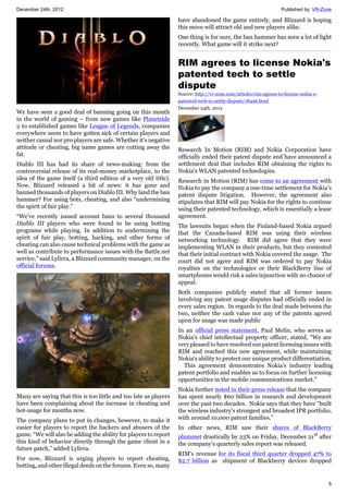 December 24th, 2012 Published by: VR-Zone
5
We have seen a good deal of banning going on this month
in the world of gaming – from new games like Planetside
2 to established games like League of Legends, companies
everywhere seem to have gotten sick of certain players and
neither casual nor pro players are safe. Whether it's negative
attitude or cheating, big name games are cutting away the
fat.
Diablo III has had its share of news-making: from the
controversial release of its real-money marketplace, to the
idea of the game itself (a third edition of a very old title).
Now, Blizzard released a bit of news: it has gone and
banned thousands of players on Diablo III. Why land the ban
hammer? For using bots, cheating, and also “undermining
the spirit of fair play.”
“We’ve recently issued account bans to several thousand
Diablo III players who were found to be using botting
programs while playing. In addition to undermining the
spirit of fair play, botting, hacking, and other forms of
cheating can also cause technical problems with the game as
well as contribute to performance issues with the Battle.net
service,” said Lylirra, a Blizzard community manager, on the
official forums.
Many are saying that this is too little and too late as players
have been complaining about the increase in cheating and
bot-usage for months now.
The company plans to put in changes, however, to make it
easier for players to report the hackers and abusers of the
game. “We will also be adding the ability for players to report
this kind of behavior directly through the game client in a
future patch,” added Lylirra.
For now, Blizzard is urging players to report cheating,
botting, and other illegal deeds on the forums. Even so, many
have abandoned the game entirely, and Blizzard is hoping
this move will attract old and new players alike.
One thing is for sure, the ban hammer has seen a lot of light
recently. What game will it strike next?
RIM agrees to license Nokia's
patented tech to settle
dispute
Source: http://vr-zone.com/articles/rim-agrees-to-license-nokia-s-
patented-tech-to-settle-dispute/18496.html
December 24th, 2012
Research In Motion (RIM) and Nokia Corporation have
officially ended their patent dispute and have announced a
settlement deal that includes RIM obtaining the rights to
Nokia's WLAN patented technologies.
Research in Motion (RIM) has come to an agreement with
Nokia to pay the company a one-time settlement for Nokia’s
patent dispute litigation. However, the agreement also
stipulates that RIM will pay Nokia for the rights to continue
using their patented technology, which is essentially a lease
agreement.
The lawsuits began when the Finland-based Nokia argued
that the Canada-based RIM was using their wireless
networking technology. RIM did agree that they were
implementing WLAN in their products, but they contested
that their initial contract with Nokia covered the usage. The
court did not agree and RIM was ordered to pay Nokia
royalties on the technologies or their BlackBerry line of
smartphones would risk a sales injunction with no chance of
appeal.
Both companies publicly stated that all former issues
involving any patent usage disputes had officially ended in
every sales region. In regards to the deal made between the
two, neither the cash value nor any of the patents agreed
upon for usage was made public
In an official press statement, Paul Melin, who serves as
Nokia’s chief intellectual property officer, stated, "We are
very pleased to have resolved our patent licensing issues with
RIM and reached this new agreement, while maintaining
Nokia's ability to protect our unique product differentiation.
This agreement demonstrates Nokia's industry leading
patent portfolio and enables us to focus on further licensing
opportunities in the mobile communications market."
Nokia further noted in their press release that the company
has spent nearly $60 billion in research and development
over the past two decades. Nokia says that they have “built
the wireless industry's strongest and broadest IPR portfolio,
with around 10,000 patent families.”
In other news, RIM saw their shares of BlackBerry
plummet drastically by 23% on Friday, December 21st
after
the company's quarterly sales report was released.
RIM's revenue for its fiscal third quarter dropped 47% to
$2.7 billion as shipment of Blackberry devices dropped
 