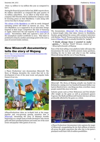 December 24th, 2012 Published by: VR-Zone
6
from 7.4 million to 6.9 million this year as compared to
last’s.
During the financial quarter before last, RIM’s reports shows
80 million subscribers as compared this past quarter of
79 million subscribers. In an effort to help boost sales,
company CEO Thorsten Heins said that the company would
be lowering prices on their BlackBerry 7 units along with
service fees that it charges carriers.
The release of the BlackBerry 10 with its newly designed
operating system will debut on January 30, 2013. The
new BlackBerry 10 is supposed to be an innovative design
targeted at their larger competitors like that of Samsung
or Apple, which have the vast majority of the smartphone
market. Nevertheless, RIM only captured a mere 5% of
the smartphone market worldwide in 2012. That share is
predicted to drop by another percentage point in the next 3
years if current trends continue.
New Minecraft documentary
tells the story of Mojang
Source: http://vr-zone.com/articles/new-minecraft-documentary-tells-
the-story-of-mojang/18492.html
December 24th, 2012
2 Player Productions' new documentary Minecraft: The
Story of Mojang chronicles the events that led to the
development of one of the most iconic and popular Indie
Games of our era.
2PlayerProductions takes an in-depth look at the mega-
popular and ever-growing gaming sensation that is
Minecraft, chronicling the story of Mojang's humble
beginnings as a simple team of Indie developers who struck
gold with their pixelated pickaxes and made one of the most
iconic and popular video games of our era.
The documentary, Minecraft: The Story of Mojang, is
a feature-length video that takes viewers to Stockholm,
Sweden, going behind the scenes with exclusive interviews
with Markus "Notch" Persson and the rest of the Swedish dev
team at Mojang (which is actually Swedish for "gadget").
"I kinda always knew I wanted to make
games..."-- Markus "Notch" Persson, creator of
Minecraft & founder of Mojang
Fans of the best-selling cross-platform Indie will enjoy this
documentary the most as Notch answers many questions,
detailing his rise to fame and what it was like making
Minecraft along with the rest of Team Mojang.
Minecraft: The Story of Mojang actually was funded via
Kickstarter, raising over two hundred thousand dollars way
back in March of 2011--one thing was clear, even then: many
people wanted this story to be told.
Industry greats such as Peter Molyneaux and Tim Schafer
offer insight on the game as well as prominent gamers
Yogscast, The Shaft and Minecraft Teacher who have all been
profoundly affected by the game as a whole.
2 Player Productions' documentary truly captures the magic
of Minecraft, encapsulating the joy that millions of players
all across the globe experience day after day in the game's
pixelated world that's full of endless possibilities.
 