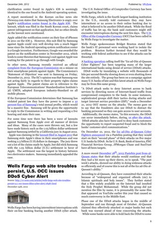 December 24th, 2012 Published by: VR-Zone
8
clarification center found in Apple’s iOS is seemingly
identical to the one found in the Android operating system.
A report mentioned in the Korean on-line news site
iNews24.com states that Samsung Electronics is angry over
Apple’s notification center found in the Apple iOS. The
lawsuit, which was filed in the South Korean court, claims
patent infringement on that application, but no other details
on the lawsuit were mentioned.
Apple added the notification center on their line of iPhones
in 2011 on the iOS 5. However, this suit filed by Samsung
against Apple could very well develop into a much bigger
issue since the Android operating system notification center
is a Google invention. Furthermore, Google was awarded the
patent on the notification center in November 2012, which
lends to some theories that Samsung’s suit against Apple was
waiting for the patent to go through with Google.
In other news, Samsung recently received an official
complaint from the European Commission on a misuse on
their smartphone patents against Apple. The Commission’s
‘Statement of Objection’ was sent to Samsung on Friday,
December 21, 2012. The EC’s opinion was that Samsung was
not acting fairly in regards to their property rights claims
against Apple. The patent claims are in reference to the
European Telecommunications’ Standardization Institute’s
3G UMTS, adopted European industry-Standard on all
mobile phones.
If the European Commission determines that Samsung has
violated patent law they have the power to impose a 10
percent fine of Samsung’s total annual profits, which would
be a massive fine. Samsung will be given the opportunity
to reply to the Commission in writing and requesting a live
hearing and state their case.
For some time now there has been a wave of lawsuits
against Samsung from Apple over all manner of devices
and ideas. Many of the cases were thrown out, but a few
have made history such as the 1.05 billion dollar settlement
against Samsung settled by a California jury in August 2012.
Apple was claiming in the lawsuit filed in August 2011 that
Samsung stole Apple’s ideas in their smartphones and was
seeking 2.5 billion (U.S) dollars in damages. The jury threw
out a lot of the claims made by Apple, but did stick Samsung
with the 1.05 billion dollar (U.S.) settlement in favor of
Apple. The settlement was the largest in history between
two electronics makers. Samsung immediately appealed the
case.
Wells Fargo web site troubles
persist, U.S. OCC issues
DDoS Cyber Alert
Source: http://vr-zone.com/articles/wells-fargo-web-site-troubles-
persist-u.s.-occ-issues-ddos-cyber-alert/18487.html
December 24th, 2012
Wells Fargo has been having intermittent interruptions with
their on-line banking fearing another DDoS cyber attack.
The U.S. Federal Office of Comptroller Currency has been
investigating the issue.
Wells Fargo, which is the fourth largest banking institution
in the U.S., recently told customers they may have
intermittent or no access to their online banking due to
what is believed to be another DDoS attack. While the flood
of traffic has let up, the bank said customers might still
encounter interruptions during the next few days. The U.S.
Office of the Comptroller Currency (OCC) has been called in
by Wells Fargo to investigate the matter.
Wells Fargo spokeswoman Bridget Braxton stated that
the bank’s IT personnel were working hard to isolate the
problem. Braxton further iterated that they would be
working with federal authorities to see if the attacks can be
thwarted.
A hacking operation calling itself the “Izz ad-Din al-Qassam
Cyber Fighters” has been targeting many of the larger
international banks using denial of service (DDoS) attacks.
DDoS works by inundating a website with thousands of
hits per second thereby slowing down or even shutting down
the site entirely. The group has been on a campaign against
many U.S. banks of late and this latest attack on Wells Fargo
may be from this same group.
"A DDoS attack seeks to deny Internet access to bank
services by directing waves of Internet-based traffic from
compromised computers to the bank. In some instances,
sophisticated groups shift their tactics during attacks and
target Internet service providers (ISP),” reads a December
21, 2012 OCC memo on the attacks. The memo goes on
to say that the fraudsters also use DDoS to distract the
banking personnel so they can gain access to user accounts.
Additionally, the memo states, “In this scenario, the DDoS
can occur immediately before, during, or after the attack.
DDoS attacks also have been used to deny bank customers
the opportunity to report suspected fraud and to block the
banks’ customer-alert communications.”
On December 10, 2012, the Izz ad-Din al-Qassam Cyber
Fighters announced via a Pastebin posting that they would
start on their "second phase" of their attacks on five major
U.S. banks by DDoS. So far U.S. Bank, Bank of America, PNC
Financial Services Group, JPMorgan Chase and SunTrust
have all been targets.
A more recent December 18th
, 2012 Pastebin post from al-
Qasam states that their attacks would continue and that
they had a bit more up their sleeve, so to speak. “The past
week’s attacks, showed our ability in doing wideness attacks
so efficiently and of course this is not all of the Izz ad-Din al-
Qassam’s ability.”
According to al-Qassam, they have committed their attacks
because of “widespread and organized offends (sic) to
Islamic spirituals and holy issues”. They further stated
that a film widely available on the Internet had insulted
the Holy Prophet Mohammad. While the group did not
mention the film by name, it is presumably the same film
that appeared on YouTube earlier this year that caused so
much controversy in the Middle East.
Phase one of the DDoS attacks began in the middle of
September and ran through most of October. Al-Qassam
claimed they effectively attacked 10 major banks but each
bank was warned ahead of time concerning the attacks.
While some banks were able to hold back the DDoS to some
 