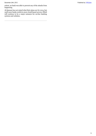 December 24th, 2012 Published by: VR-Zone
9
extent, no bank was able to prevent any of the attacks from
happening.
Al-Qassam has not stated what their plans are for 2013, but
until more banks switch to more cloud-based servers, DDoS
will continue to be a major nuisance for on-line banking
systems and websites.
 