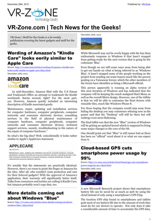 December 26th, 2012 Published by: VR-Zone
1
VR-Zone.com | Tech News for the Geeks!
VR-Zone | Stuff for the Geeks is a bi-weekly
publication covering the latest gadgets and stuff for the
geeks.
Wording of Amazon's "Kindle
Care" looks eerily similar to
Apple Care
Source: http://vr-zone.com/articles/wording-of-amazon-s-kindle-care-
looks-eerily-similar-to-apple-care/18521.html
December 26th, 2012
In mid-December, Amazon filed with the U.S Patent
and Trademark Office an attempt to trademark the Kindle
wordmark. Seems normal, right? For the most part,
yes. However, Amazon quietly included an interesting
description of Kindle associated goods.
Maintenance, repair, updating and installation services
for computer hardware, computer peripherals, computer
networks and consumer electronic devices; consulting
services in the field of physical maintenance of
computer hardware, computer peripherals, computer
networks and consumer electronic devices; technical
support services, namely, troubleshooting in the nature of
the repair of computer hardware."
So what's the big idea? Well, coincidentally it looks rather
similar to Apple's AppleCare statement.
It's notable that the statements are practically identical.
However, there's no room to point the finger at Amazon for
the idea. After all, who wouldn't want protection and care
for their beloved gadgets? With the approval of Amazon's
application, their warranty will significantly better itself.
Talks from consumers and techies are calling it Kindle Care,
but Amazon probably won't copy that, too.
More details coming out
about Windows "Blue"
Source: http://vr-zone.com/articles/more-details-coming-out-about-
windows-blue-/18522.html
December 26th, 2012
While Microsoft may not be overly happy with the less than
enthusiastic response to Windows 8 that hasn't stopped
from getting ready for the next version that is going by the
codename 'Blue'.
Even though we are still some ways away from being able
to get our hands on what is being referred to as 'Windows
Blue', it hasn't stopped some of the people working on the
project from sending out some teasers much like the person
posting on a Taiwanese forum; which the other members of
the forum have identifies as being a Microsoft official.
This person apparently is running an alpha version of
this next iteration of Windows and has indicated that the
company will be keeping the much maligned Start Menu as
well as the overall Metro design. However, one of the tidbits
is that we will be able to customize the Start Screen with
resizable tiles, much like Windows Phone 8.
For those hoping that the company would step away from
hiding the desktop you may commence whining now as the
poster said that the "Desktop" will still be there but will
undergo even more flattening.
The final tidbit was that the new "Blue" version of Windows
will be getting an updated kernel which is supposed to bring
some major changes to the core of the OS.
One should point out that "Blue" is still rumor bait as there
has been no "official" word about it or what we can expect
from it.
Cloud-based GPS cuts
smartphone power usage by
99%
Source: http://vr-zone.com/articles/cloud-based-gps-cuts-smartphone-
power-usage-by-99-/18516.html
December 26th, 2012
A new Microsoft Research project shows that smartphone
battery life can be saved by as much as 99% by using the
cloud instead of only using a smartphone’s GPS Chip.
The location GPS chip found in smartphones and tablets
grab most of our battery life due to the amount of work they
must do for our devices to operate. Not only does it take
a considerable amount of time to accumulate the GPS data,
 