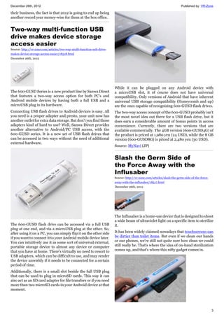 December 26th, 2012 Published by: VR-Zone
3
their business, the fact is that 2012 is going to end up being
another record year money-wise for them at the box office.
Two-way multi-function USB
drive makes device storage
access easier
Source: http://vr-zone.com/articles/two-way-multi-function-usb-drive-
makes-device-storage-access-easier/18518.html
December 26th, 2012
The 600-GUSD Series is a new product line by Sanwa Direct
that features a two-way access option for both PC's and
Android mobile devices by having both a full USB and a
microUSB plug in its hardware.
Connecting USB flash drives to Android devices is easy. All
you need is a proper adapter and presto, your unit now has
another outlet for extra data storage. But don't you find those
adapters kind of hard to use? Well, Sanwa Direct provides
another alternative to Android/PC USB access, with the
600-GUSD series. It is a new set of USB flash drives that
can be accessed in two ways without the need of additional
external hardware.
The 600-GUSD flash drive can be accessed via a full USB
plug at one end, and via a microUSB plug at the other. So,
after using it on a PC, you can simply flip it on the other side
if you want to connect it to your Android mobile device later.
You can intuitively use it as some sort of universal external,
portable storage device to almost any device or computer
that you have at home. There's virtually no need to resort to
USB adapters, which can be difficult to use, and may render
the device unwieldy if it needs to be connected for a certain
period of time.
Additionally, there is a small slot beside the full USB plug
that can be used to plug in microSD cards. This way it can
also act as an SD card adapter for file transfers or if you need
more than two microSD cards in your Android device at that
moment.
While it can be plugged on any Android device with
a microUSB slot, it of course does not have universal
compatibility. Only versions of Android that have inherent
universal USB storage compatibility (Honeycomb and up)
are the ones capable of recognizing 600-GUSD flash drives.
The two-way access concept of the 600-GUSD probably isn't
the most novel idea out there for a USB flash drive, but it
does earn a considerable amount of bonus points in access
convenience. Currently, there are two versions that are
available commercially. The 4GB version (600-GUSD4G) of
the product is priced at 1,980 yen (24 USD), while the 8 GB
version (600-GUSD8G) is priced at 2,480 yen (30 USD).
Source: MyNavi (JP)
Slash the Germ Side of
the Force Away with the
Influsaber
Source: http://vr-zone.com/articles/slash-the-germ-side-of-the-force-
away-with-the-influsaber/18517.html
December 26th, 2012
The Influsaber is a home-use device that is designed to shoot
a wide beam of ultraviolet light on a specific item to sterilize
it.
It has been widely claimed nowadays that touchscreens can
be dirtier than toilet items. But even if we clean our hands
or our phones, we're still not quite sure how clean we could
still really be. That's where the idea of on-hand sterilization
comes up, and that's where this nifty gadget comes in.
 