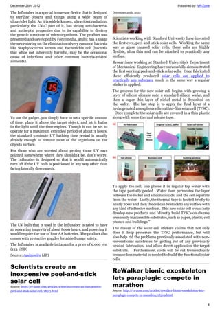 December 26th, 2012 Published by: VR-Zone
4
The Influsaber is a special home-use device that is designed
to sterilize objects and things using a wide beam of
ultraviolet light. As it is widely known, ultraviolet radiation,
particularly the UV-C part of it, has strong anti-bacterial
and antiseptic properties due to its capability to destroy
the genetic structure of microorganisms. The product was
presented and developed by Forcemedia, and it has a usage
theme centering on the elimination of very common bacteria
like Staphylococcus aureus and Escherichia coli (bacteria
that while not inherently harmful, may be the occasional
cause of infections and other common bacteria-related
ailments).
To use the gadget, you simply have to set a specific amount
of time, place it above the target object, and let it bathe
in the light until the time expires. Though it can be set to
operate for a maximum extended period of about 3 hours,
the standard 5-minute UV bathing time period is usually
already enough to remove most of the organisms on the
objects surface.
For those who are worried about getting those UV rays
pointed somewhere where they shouldn't be, don't worry.
The Influsaber is designed so that it would automatically
turn off if the UV bulb is positioned in any way other than
facing laterally downwards.
The UV bulb that is used in the Influsaber is rated to have
an operating longevity of about 8000 hours, and powering it
would require the use of four AA batteries. The product also
comes with protective goggles for added usage safety.
The Influsaber is available in Japan for a price of 9,999 yen
(123 USD)
Source: Androwire (JP)
Scientists create an
inexpensive peel-and-stick
solar cell
Source: http://vr-zone.com/articles/scientists-create-an-inexpensive-
peel-and-stick-solar-cell/18513.html
December 26th, 2012
Scientists working with Stanford University have invented
the first ever, peel-and-stick solar cells. Working the same
way as glass encased solar cells, these cells are highly
flexible, ultra thin and can be attached to practically any
surface.
Researchers working at Stanford University’s Department
of Mechanical Engineering have successfully demonstrated
the first working peel-and-stick solar cells. Once fabricated
these efficiently produced solar cells are applied to
practically any substrate much in the same way a regular
sticker is applied.
The process for the new solar cell begins with growing a
layer of silicon dioxide onto a standard silicon wafer, and
then a super thin layer of nickel metal is deposited on
the wafer. The last step is to apply the final layer of a
hydrogenated amorphous silicon thin-film solar cell (TFSC).
Once complete the solar cells are covered in a thin plastic
along with some thermal release tape.
To apply the cell, one places it in regular tap water with
the tape partially peeled. Water then permeates the layer
between the nickel and silicon dioxide, and the cell separate
from the wafer. Lastly, the thermal tape is heated briefly to
nearly 200F and then the cell can be stuck to any surface with
any kind of adhesive medium. This new solar cell would help
develop new products and “directly build TFSCs on diverse
previously inaccessible substrates, such as paper, plastic, cell
phones and buildings.”
The maker of the solar cell stickers claims that not only
does it help preserves the TFSC performance, but will
also help rid the problems previously associated with non-
conventional substrates by getting rid of any previously
needed fabrication, and allow direct application the target
substrate. Furthermore, costs will be cut tremendously
because less material is needed to build the functional solar
cells.
ReWalker bionic exoskeleton
lets paraplegic compete in
marathon
Source: http://vr-zone.com/articles/rewalker-bionic-exoskeleton-lets-
paraplegic-compete-in-marathon/18509.html
 