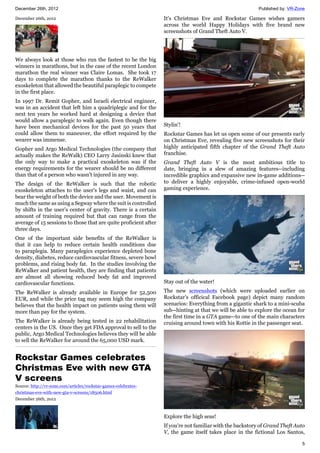 December 26th, 2012 Published by: VR-Zone
5
December 26th, 2012
We always look at those who run the fastest to be the big
winners in marathons, but in the case of the recent London
marathon the real winner was Claire Lomas. She took 17
days to complete the marathon thanks to the ReWalker
exoskeleton that allowed the beautiful paraplegic to compete
in the first place.
In 1997 Dr. Remit Gopher, and Israeli electrical engineer,
was in an accident that left him a quadriplegic and for the
next ten years he worked hard at designing a device that
would allow a paraplegic to walk again. Even though there
have been mechanical devices for the past 50 years that
could allow them to maneuver, the effort required by the
wearer was immense.
Gopher and Argo Medical Technologies (the company that
actually makes the ReWalk) CEO Larry Jasinski knew that
the only way to make a practical exoskeleton was if the
energy requirements for the wearer should be no different
than that of a person who wasn't injured in any way.
The design of the ReWalker is such that the robotic
exoskeleton attaches to the user's legs and waist, and can
bear the weight of both the device and the user. Movement is
much the same as using a Segway where the suit is controlled
by shifts in the user’s center of gravity. There is a certain
amount of training required but that can range from the
average of 15 sessions to those that are quite proficient after
three days.
One of the important side benefits of the ReWalker is
that it can help to reduce certain health conditions due
to paraplegia. Many paraplegics experience depleted bone
density, diabetes, reduce cardiovascular fitness, severe bowl
problems, and rising body fat. In the studies involving the
ReWalker and patient health, they are finding that patients
are almost all showing reduced body fat and improved
cardiovascular functions.
The ReWalker is already available in Europe for 52,500
EUR, and while the price tag may seem high the company
believes that the health impact on patients using them will
more than pay for the system.
The ReWalker is already being tested in 22 rehabilitation
centers in the US. Once they get FDA approval to sell to the
public, Argo Medical Technologies believes they will be able
to sell the ReWalker for around the 65,000 USD mark.
Rockstar Games celebrates
Christmas Eve with new GTA
V screens
Source: http://vr-zone.com/articles/rockstar-games-celebrates-
christmas-eve-with-new-gta-v-screens/18506.html
December 26th, 2012
It's Christmas Eve and Rockstar Games wishes gamers
across the world Happy Holidays with five brand new
screenshots of Grand Theft Auto V.
Stylin'!
Rockstar Games has let us open some of our presents early
on Christmas Eve, revealing five new screenshots for their
highly anticipated fifth chapter of the Grand Theft Auto
franchise.
Grand Theft Auto V is the most ambitious title to
date, bringing in a slew of amazing features--including
incredible graphics and expansive new in-game additions--
to deliver a highly enjoyable, crime-infused open-world
gaming experience.
Stay out of the water!
The new screenshots (which were uploaded earlier on
Rockstar's officical Facebook page) depict many random
scenarios: Everything from a gigantic shark to a mini-scuba
sub--hinting at that we will be able to explore the ocean for
the first time in a GTA game--to one of the main characters
cruising around town with his Rottie in the passenger seat.
Explore the high seas!
If you're not familiar with the backstory of Grand Theft Auto
V, the game itself takes place in the fictional Los Santos,
 