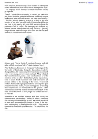 December 26th, 2012 Published by: VR-Zone
7
word is spoken, there are only a finite number of subsequent
sound combinations that would lead to a recognized word.
The language model attempts to match words that usually
go together.
Though I can train my computer to convert my speech to
text, other scenarios may pose additional problems, such as
background noise, different accents and poor sound quality.
Further, when I speak to Dragon or to Siri, or any of a
number of my other virtual friends, I have to be deliberate
and clear in my speech. We may think we are training the
computers, but in reality, the computers are training us,
because natural speech does not work that way. Natural,
conversational speech is, more often than not, too fast and
unclear for computers to understand.
(Disney and Pixar's WALL-E captivated young and old
alike with the emotional tale of robots that can 'love'.)
Peter Robinson, Professor of Computer Technology at the
University of Cambridge Computer Laboratory, wants to
change all that. He wants computers to not only understand
what we are saying, but how we are saying it. Along with just
the words themselves, come a wide variety of cues as to the
emotions of the speaker. For instance, facial expressions,
tone of voice, head movement and body movement all
provide subtext to the meaning of the words. To account
for this, Robinson has programmed into his computer 400
predefined mental states, which are triggered by reading
these expressions and movements in the speaker. “The
computer can correctly read my mind more than 70% of the
time, and that’s as well as most people can understand me,”
he remarks.
Robinson is not satisfied however with just having the
computer read his emotions. Rather, he wants a computer
that can respond emotionally as well. Of course, not all of
us want such an emotional collection of bytes. I, for one,
want my computer to do what I tell it to do. I don’t need a
computer to do what it feels like doing. I’ve got children for
that.
 