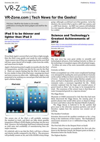 December 28th, 2012 Published by: VR-Zone
1
VR-Zone.com | Tech News for the Geeks!
VR-Zone | Stuff for the Geeks is a bi-weekly
publication covering the latest gadgets and stuff for the
geeks.
iPad 5 to be thinner and
lighter than iPad 3
Source: http://vr-zone.com/articles/ipad-5-to-be-thinner-and-lighter-
than-ipad-3/18535.html
December 28th, 2012
If you think Apple’s current iPad 3 isn’t thin or light enough,
then the iPad 5 may gratify your needs for extra mobility.
Some rumors out of China are suggesting that the next iPad
will have 4mm shaved off its height, 17mm from the width,
and 2mm from its depth.
Apple’s iPad mini launched roughly six months after the iPad
3’s inauguration, and this may also be the case for the iPad
5. There are reports hinting that the iPad 5’s design will
be very similar to that of the iPad mini—meaning less bezel
and more screens on either side. Additionally, Apple is also
purported to be working on a second gen iPad mini that will
sport a Retina display.
The screen size of the iPad 5 will probably maintain
the standard 9.7-inch, and there are talks about possible
integration of Sharp’s IGZO display technology into the next
iPad. However, the technology itself hasn’t matured enough
as yield rates and availability of manufacturing lines are
major concerns.
It’s relatively safe to say that the iPad 5 will have a thinner
and shorter profile compared to the iPad 3. The processor
will probably remain an A6, and 1GB of RAM to keep things
going—although 1.5-2GB isn’t out of the question. As for the
shooters, the current iPad 3 sports a 5MP rear camera, and
a 1.2MP front shooter. An 8MP rear camera will definitely
be a nice upgrade, although 5MP is still somewhat up to date
for a tablet.
Science and Technology's
Greatest Achievements of
2012
Source: http://vr-zone.com/articles/science-and-technology-s-greatest-
achievements-of-2012/18533.html
December 28th, 2012
The year 2012 has seen great strides in scientific and
technological advances, from landing Curiosity on Mars, to
the technology to transplant organs with 3D printed images.
To follow are some of the more memorable achievements
of 2012.
Curiosity on Mars
NASA accomplished one of the most complicated landings
ever attempted by landing the 2000-pound Rover Curiosity
on the surface of Mars in what is now known as the 7 minutes
of terror. Curiosity has been taking Martian samples ever
since, and back in September, proved that the soil contains
remnants water, a necessary ingredient for life. NASA
scientist explained that the large and rounded pieces of
gravel found on Mars “are too large to be transported by
wind. The consensus of the science team is that these are
water-transported gravels in a vigorous stream.”
The Higgs Boson
Physicists at CERN announced in July that they had most
likely discovered the Higgs Boson, the missing piece of
particle physics that would either prove or disprove things
we know and believe about the Standard Model of physics.
The Higgs Boson is believed to be the particle that
gives mass to the otherwise massless particles, and would
therefore explain how the universe was created out of
nothing.
The Smallest Vertebrate
Scientists discovered the smallest vertebrate so far, a frog
living in the rainforests of New Guinea. The Paedophryne
amanuensis measures in at 7.7 millimeters long, the size of
a housefly.
The First Solo Dive to the Deepest Point on Earth
Director James Cameron accomplished the first solo dive
down to the Mariana Trench, the deepest point on Earth, 11
kilometers below the Pacific Ocean.
The Highest Skydive
 