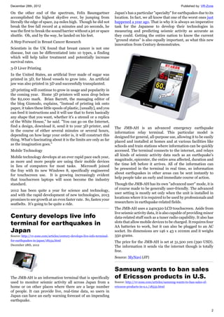 December 28th, 2012 Published by: VR-Zone
2
On the other end of the spectrum, Felix Baumgartner
accomplished the highest skydive ever, by jumping from
literally the edge of space, 24-miles high. Though he did not
break the free fall record at 4 minutes and 20 seconds, he
was the first to break the sound barrier without a jet or space
shuttle. Oh, and by the way, he landed on his feet.
A Step Forward in Breast Cancer Research
Scientists in the UK found that breast cancer is not one
disease, but can be differentiated into 10 types, a finding
which will help tailor treatment and potentially increase
survival rates.
3-D Liver Printing
In the United States, an artificial liver made of sugar was
printed in 3D, for blood vessels to grow into. An artificial
jaw was also printed in 3D and successfully transplanted.
3D printing will continue to grow in usage and popularity in
the coming year. Home 3D printers will soon drop below
the $2,000 mark. Brian Barrett, the managing editor of
the blog Gizmodo, explains, “Instead of printing ink onto
paper, it takes these little spools of plastic, [usually], and you
can feed it instructions and it will use that to form basically
any shape that you want, whether it's a utensil or a replica
of the White House," he said. "You can go on the Internet,
find a design, download it, send it to your 3D printer, and
in the course of either several minutes or several hours,
depending on how large your order is, it will construct this
thing. What's fascinating about it is the limits are only as far
as the imagination goes."
Mobile Technology
Mobile technology develops at an ever rapid pace each year,
as more and more people are using their mobile devices
in lieu of computers for most tasks. Microsoft joined
the fray with its new Windows 8, specifically engineered
for touchscreen use. It is growing increasingly evident
that touchscreen laptops will soon become the industry
standard.
2012 has been quite a year for science and technology,
and with the rapid development of new technologies, 2013
promises to see growth at an even faster rate. So, fasten your
seatbelts. It’s going to be quite a ride.
Century develops live info
terminal for earthquakes in
Japan
Source: http://vr-zone.com/articles/century-develops-live-info-terminal-
for-earthquakes-in-japan/18534.html
December 28th, 2012
The JMB-AH is an information terminal that is specifically
used to monitor seismic activity all across Japan from a
home or on other places where there are a large number
of people. It can provide live, real-time data, so users in
Japan can have an early warning forecast of an impending
earthquake.
Japan's has a particular "specialty" for earthquakes due to its
location. In fact, we all know that one of the worst ones just
happened a year ago. That is why it is always an imperative
task for the Japanese to develop their technologies in
measuring and predicting seismic activity as accurate as
they could. Getting the entire nation to know the current
"ground status" is also equally important, as what this new
innovation from Century demonstrates.
The JMB-AH is an advanced emergency earthquake
information relay terminal. This particular model is
designed for general, all-purpose use, allowing it to be easily
placed and installed at homes and at various facilities like
schools and train stations where information can be quickly
accessed. The terminal connects to the internet, and relays
all kinds of seismic activity data such as an earthquake's
magnitude, epicenter, the entire area affected, duration and
the time left before it arrives. All of the information can
be presented in the terminal in real time, so information
about earthquakes in other areas can be sent instantly to
help people take an early and immediate course of action.
Though the JMB-AH has its own "advanced user" mode, it is
of course made to be generally user-friendly. The advanced
user setting is mostly set only when the unit is installed in
locations where it is required to be used by professionals and
researchers in earthquake-related fields.
The JMB-AH uses a 240x320 LCD touchscreen. Aside from
live seismic activity data, it is also capable of providing minor
data-related stuff such as a tuner radio capability. It also has
slots that allow mobile devices to be charged. It requires four
AA batteries to work, but it can also be plugged to an AC
socket. Its dimensions are 146 x 43 x 101mm and it weighs
350 grams.
The price for the JMB-AH is set at 31,500 yen (390 USD).
The information it sends via the internet though is totally
free.
Source: MyNavi (JP)
Samsung wants to ban sales
of Ericsson products in U.S.
Source: http://vr-zone.com/articles/samsung-wants-to-ban-sales-of-
ericsson-products-in-u.s./18532.html
 