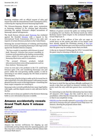 December 28th, 2012 Published by: VR-Zone
3
December 28th, 2012
Samsung retaliates with an official request of sales and
import ban with the International Trade Commission (ITC),
continuing the ongoing Ericsson-Samsung legal battle.
The Ericsson-Samsung dispute gains more momentum
as Samsung retaliates in the ensuing legal altercation,
returning fire against Ericsson's alleged accusations of
Samsung's patent infringements.
The South Korean telecom giant Samsung has retaliated
against the Swedish Ericsson with a request to the
International Trade Commission (ITC) to ban sales and
imports of certain Ericsson products in the United States.
Samsung has accused Ericsson of violating and breaching
seven of its patents, prompting Samsung to take legal action
against the Swedish telecom company.
"We have sought to negotiate with Ericsson in good
faith. However, Ericsson has proven unwilling to
continue such negotiations by making unreasonable
claims, which it is now trying to enforce in court,"
Samsung Electronics said in a statement.
"The accused Ericsson products include
telecommunications networking equipment, such as
base stations," Samsung said.
A ban on even just a few products in the U.S. could harm
Ericsson quite a bit, and considering Samsung's size and
power within the ever-growing mobile market, it will be
interesting to see which company the ITC finds at fault for
these disputes.
Ericsson may in fact be trying to make up for its recent loss in
sales (which fell 17% in the third quarter) with patent income
gleaned from the courts in this legal dispute--something that
many major companies are resorting to.
Samsung is also currently gridlocked into many legal battles
with Apple, and this dispute seems to only add more fuel to
the fire.
We'll be sure to keep you updated on the Ericsson-Samsung
battle as new information becomes available.
Amazon accidentally reveals
Grand Theft Auto V release
date?
Source: http://vr-zone.com/articles/amazon-accidentally-reveals-grand-
theft-auto-v-release-date-/18531.html
December 28th, 2012
Amazon has become well-known for slipping up and
accidentally posting release dates for upcoming games, and
they may have continued the tradition with the release date
of Grand Theft Auto V.
Millions of gamers around the globe are looking forward
to jumping into Los Santos, the fictional mock-city within
Rockstar Games' latest chapter in the acclaimed franchise
Grand Theft Auto V.
If you're one of the millions of fans who are eager to
wreak havoc on the streets and skies of Los Santos (and
have already opened the Christmas present of five new
screenshots that Rockstar gave you) then you'll be excited to
hear the game may be coming sooner than you think.
A slip-up on Amazon's listing page for GTA V revealed that
the game may be releasing on March 26, 2013.
But keep in mind this has not been officially confirmed, it's
merely a date that was listed on Amazon's website, but it's
pretty much the only solid date gamers have received thus
far.
It's interesting to note that this information has been taken
off Amazon's GTA Vpage...but this could be due to two
possibilities: either that the release date was right on the spot
or that it was completely wrong.
OXCGN.com has actually captured a screenshot of an e-mail
sent out to everyone who pre-ordered Grand Theft Auto V at
Amazon, showing the proposed release date.
 