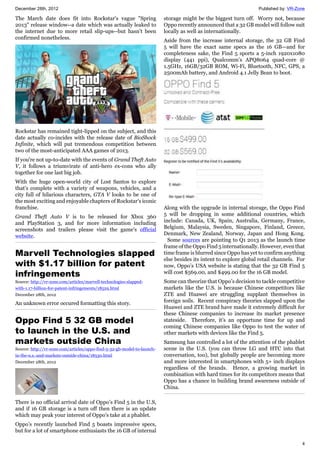 December 28th, 2012 Published by: VR-Zone
4
The March date does fit into Rockstar's vague "Spring
2013" release window--a date which was actually leaked to
the internet due to more retail slip-ups--but hasn't been
confirmed nonetheless.
Rockstar has remained tight-lipped on the subject, and this
date actually co-incides with the release date of BioShock
Infinite, which will put tremendous competition between
two of the most-anticipated AAA games of 2013.
If you're not up-to-date with the events of Grand Theft Auto
V, it follows a triumvirate of anti-hero ex-cons who ally
together for one last big job.
With the huge open-world city of Lost Santos to explore
that's complete with a variety of weapons, vehicles, and a
city full of hilarious characters, GTA V looks to be one of
the most exciting and enjoyable chapters of Rockstar's iconic
franchise.
Grand Theft Auto V is to be released for Xbox 360
and PlayStation 3, and for more information including
screenshots and trailers please visit the game's official
website.
Marvell Technologies slapped
with $1.17 billion for patent
infringements
Source: http://vr-zone.com/articles/marvell-technologies-slapped-
with-1.17-billion-for-patent-infringements/18529.html
December 28th, 2012
An unknown error occured formatting this story.
Oppo Find 5 32 GB model
to launch in the U.S. and
markets outside China
Source: http://vr-zone.com/articles/oppo-find-5-32-gb-model-to-launch-
in-the-u.s.-and-markets-outside-china/18530.html
December 28th, 2012
There is no official arrival date of Oppo’s Find 5 in the U.S,
and if 16 GB storage is a turn off then there is an update
which may peak your interest of Oppo's take at a phablet.
Oppo’s recently launched Find 5 boasts impressive specs,
but for a lot of smartphone enthusiasts the 16 GB of internal
storage might be the biggest turn off. Worry not, because
Oppo recently announced that a 32 GB model will follow suit
locally as well as internationally.
Aside from the increase internal storage, the 32 GB Find
5 will have the exact same specs as the 16 GB—and for
completeness sake, the Find 5 sports a 5-inch 1920x1080
display (441 ppi), Qualcomm’s APQ8064 quad-core @
1.5GHz, 16GB/32GB ROM, Wi-Fi, Bluetooth, NFC, GPS, a
2500mAh battery, and Android 4.1 Jelly Bean to boot.
Along with the upgrade in internal storage, the Oppo Find
5 will be dropping in some additional countries, which
include: Canada, UK, Spain, Australia, Germany, France,
Belgium, Malaysia, Sweden, Singapore, Finland, Greece,
Denmark, New Zealand, Norway, Japan and Hong Kong.
Some sources are pointing to Q1 2013 as the launch time
frame of the Oppo Find 5 internationally. However, even that
time frame is blurred since Oppo has yet to confirm anything
else besides its intent to explore global retail channels. For
now, Oppo’s USA website is stating that the 32 GB Find 5
will cost $569.00, and $499.00 for the 16 GB model.
Some can theorize that Oppo’s decision to tackle competitive
markets like the U.S. is because Chinese competitors like
ZTE and Huawei are struggling supplant themselves in
foreign soils. Recent conspiracy theories slapped upon the
Huawei and ZTE brand have made it extremely difficult for
these Chinese companies to increase its market presence
stateside. Therefore, it’s an opportune time for up and
coming Chinese companies like Oppo to test the water of
other markets with devices like the Find 5.
Samsung has controlled a lot of the attention of the phablet
scene in the U.S. (you can throw LG and HTC into that
conversation, too), but globally people are becoming more
and more interested in smartphones with 5+ inch displays
regardless of the brands. Hence, a growing market in
combination with hard times for its competitors means that
Oppo has a chance in building brand awareness outside of
China.
 