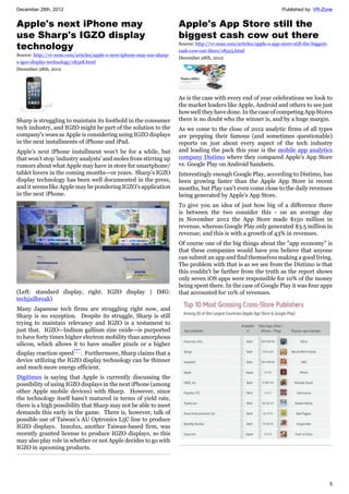 December 28th, 2012 Published by: VR-Zone
5
Apple's next iPhone may
use Sharp's IGZO display
technology
Source: http://vr-zone.com/articles/apple-s-next-iphone-may-use-sharp-
s-igzo-display-technology/18528.html
December 28th, 2012
Sharp is struggling to maintain its foothold in the consumer
tech industry, and IGZO might be part of the solution to the
company's woes as Apple is considering using IGZO displays
in the next installments of iPhone and iPad.
Apple’s next iPhone installment won’t be for a while, but
that won’t stop ‘industry analysts’ and moles from stirring up
rumors about what Apple may have in store for smartphone/
tablet lovers in the coming months—or years. Sharp’s IGZO
display technology has been well documented in the press,
and it seems like Apple may be pondering IGZO’s application
in the next iPhone.
(Left: standard display, right: IGZO display | IMG:
techjailbreak)
Many Japanese tech firms are struggling right now, and
Sharp is no exception. Despite its struggle, Sharp is still
trying to maintain relevancy and IGZO is a testament to
just that. IGZO—Indium gallium zinc oxide—is purported
to have forty times higher electron mobility than amorphous
silicon, which allows it to have smaller pixels or a higher
display reaction speed***
. Furthermore, Sharp claims that a
device utilizing the IGZO display technology can be thinner
and much more energy efficient.
Digitimes is saying that Apple is currently discussing the
possibility of using IGZO displays in the next iPhone (among
other Apple mobile devices) with Sharp. However, since
the technology itself hasn’t matured in terms of yield rate,
there is a high possibility that Sharp may not be able to meet
demands this early in the game. There is, however, talk of
possible use of Taiwan’s AU Optronics L5C line to produce
IGZO displays. Innolux, another Taiwan-based firm, was
recently granted license to produce IGZO displays, so this
may also play role in whether or not Apple decides to go with
IGZO in upcoming products.
Apple's App Store still the
biggest cash cow out there
Source: http://vr-zone.com/articles/apple-s-app-store-still-the-biggest-
cash-cow-out-there/18525.html
December 28th, 2012
As is the case with every end of year celebrations we look to
the market leaders like Apple, Android and others to see just
how well they have done. In the case of competing App Stores
there is no doubt who the winner is, and by a huge margin.
As we come to the close of 2012 analytic firms of all types
are prepping their famous (and sometimes questionable)
reports on just about every aspect of the tech industry
and leading the pack this year is the mobile app analytics
company Distimo where they compared Apple's App Store
vs. Google Play on Android handsets.
Interestingly enough Google Play, according to Distimo, has
been growing faster than the Apple App Store in recent
months, but Play can't even come close to the daily revenues
being generated by Apple's App Store.
To give you an idea of just how big of a difference there
is between the two consider this - on an average day
in November 2012 the App Store made $150 million in
revenue, whereas Google Play only generated $3.5 million in
revenue; and this is with a growth of 43% in revenues.
Of course one of the big things about the "app economy" is
that these companies would have you believe that anyone
can submit an app and find themselves making a good living.
The problem with that is as we see from the Distimo is that
this couldn't be farther from the truth as the report shows
only seven iOS apps were responsible for 10% of the money
being spent there. In the case of Google Play it was four apps
that accounted for 10% of revenues.
 