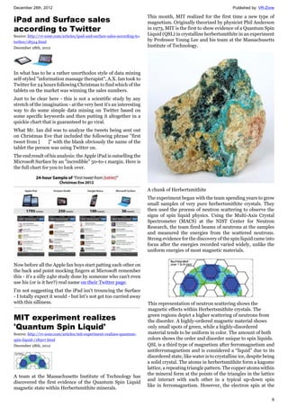 December 28th, 2012 Published by: VR-Zone
6
iPad and Surface sales
according to Twitter
Source: http://vr-zone.com/articles/ipad-and-surface-sales-according-to-
twitter/18524.html
December 28th, 2012
In what has to be a rather unorthodox style of data mining
self-styled "information massage therapist", A.X. Ian took to
Twitter for 24 hours following Christmas to find which of the
tablets on the market was winning the sales numbers.
Just to be clear here - this is not a scientific study by any
stretch of the imagination - at the very best it's an interesting
way to do some simple data mining on Twitter based on
some specific keywords and then putting it altogether in a
quickie chart that is guaranteed to go viral.
What Mr. Ian did was to analyze the tweets being sent out
on Christmas Eve that included the following phrase "first
tweet from [ ]" with the blank obviously the name of the
tablet the person was using Twitter on.
The end result of his analysis: the Apple iPad is outselling the
Microsoft Surface by an "incredible" 50-to-1 margin. Here is
the full chart for you to look over.
Now before all the Apple fan boys start patting each other on
the back and point mocking fingers at Microsoft remember
this - it's a silly 24hr study done by someone who can't even
use his (or is it her?) real name on their Twitter page.
I'm not suggesting that the iPad isn't trouncing the Surface
- I totally expect it would - but let's not get too carried away
with this silliness.
MIT experiment realizes
'Quantum Spin Liquid'
Source: http://vr-zone.com/articles/mit-experiment-realizes-quantum-
spin-liquid-/18507.html
December 28th, 2012
A team at the Massachusetts Institute of Technology has
discovered the first evidence of the Quantum Spin Liquid
magnetic state within Herbertsmithite minerals.
This month, MIT realized for the first time a new type of
magnetism. Originally theorized by physicist Phil Anderson
in 1973, MIT is the first to show evidence of a Quantum Spin
Liquid (QSL) in crystalline herbertsmithite in an experiment
by Professor Young Lee and his team at the Massachusetts
Institute of Technology.
A chunk of Herbertsmithite
The experiment began with the team spending years to grow
small samples of very pure herbertsmithite crystals. They
then used the process of neutron scattering to observe the
signs of spin liquid physics. Using the Multi-Axis Crystal
Spectrometer (MACS) at the NIST Center for Neutron
Research, the team fired beams of neutrons at the samples
and measured the energies from the scattered neutrons.
Strong evidence for the discovery of the spin liquid came into
focus after the energies recorded varied widely, unlike the
uniform energies of most magnetic materials.
This representation of neutron scattering shows the
magnetic effects within Herbertsmithite crystals. The
green regions depict a higher scattering of neutrons from
the disorder. A highly-ordered magnetic material shows
only small spots of green, while a highly-disordered
material tends to be uniform in color. The amount of both
colors shows the order and disorder unique to spin liquids.
QSL is a third type of magnetism after ferromagnetism and
antiferromagnetism and is considered a “liquid” due to its
disordered state, like water is to crystalline ice, despite being
a solid crystal. The atoms in herbertsmithite form a kagome
lattice, a repeating triangle pattern. The copper atoms within
the mineral form at the points of the triangles in the lattice
and interact with each other in a typical up-down spin
like in ferromagnetism. However, the electron spin at the
 