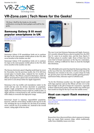 December 3rd, 2012 Published by: VR-Zone
1
VR-Zone.com | Tech News for the Geeks!
VR-Zone | Stuff for the Geeks is a bi-weekly
publication covering the latest gadgets and stuff for the
geeks.
Samsung Galaxy S III most
popular smartphone in UK
Source: http://vr-zone.com/articles/samsung-galaxy-s-iii-most-popular-
smartphone-in-uk/18175.html
December 3rd, 2012
Samsung's Galaxy S III smartphone looks set to continue
its reign as the most popular mobile phone in the UK, after
seven months in the number one slot.
Samsung's Galaxy S III smartphone looks set to continue
its reign as the most popular mobile phone in the UK, after
seven months in the number one slot.
The Korean electronics giant's flagship model kept its crown
for November, but the previous model, the S II, fell from
second place to fourth place, replaced by two models of
Apple's iPhone. The iPhone 5 stayed in third place, while the
iPhone 4S jumped two places into second position, showing
that newer is not always better for Apple supporters.
Samsung is the top mobile and smartphone maker in the
world and has seen its devices skyrocket in popularity,
despite tough competition and numerous lawsuits from
Apple, but the Christmas season could see a shift in sales, as
Apple still has a strong brand to sell, and the holiday good
will is likely to overcome the high price range.
Samsung's brand is enjoying unparallelled popularity,
however, with five of its Galaxy models in the top ten in the
UK, including the Ace at number six, the Note II at number
seven, and the Ace II at number ten. Android is the overall
winner, ruling eight of the ten slots.
The race is not just between Samsung and Apple, however.
LG's recently released Nexus 4 shot to number five, the HTC
One X+ came in at number nine, and the Sony Xperia U
fell three places to number eight. None of these have the
same kind of brand awareness as the big two contenders,
however, making it difficult for them to steal the limelight
this Christmas.
“The affordable price point has kept the Samsung Galaxy S3
at the top of the tree, but whether it will be at the top of the
Christmas tree remains to be seen, as price drops for both
the 4S and 5 have seen the iPhone quickly gaining ground,”
said Ernest Doku, telecoms expert at uSwitch.com.
“As for the Christmas number one, the Apple brand could
well reign supreme and see the iPhone 4S take over in the
final straight as the gift of choice for consumers, especially
at these reduced price points. Eight months may well be just
that month too long for the S3 to wear the mobile crown.”
Heat can repair flash memory
chips
Source: http://vr-zone.com/articles/heat-can-repair-flash-memory-
chips/18172.html
December 3rd, 2012
Researchers have discovered that a short exposure to intense
heat can repair flash memory chips, which traditionally
suffer from reliability issues over time.
 
