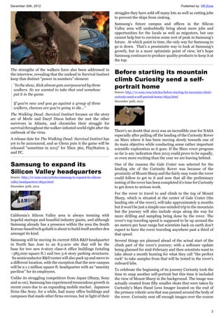 December 30th, 2012 Published by: VR-Zone
2
The strengths of the walkers have also been addressed in
the interview, revealing that the undead in Survival Instinct
keep that distinct "power in numbers" element:
"In the show, Rick almost gets overpowered by three
walkers. So we wanted to take that and somehow
put it in the game.
If you're new and you go against a group of three
walkers, chances are you're going to die..."
The Walking Dead: Survival Instinct focuses on the story
arc of Merle and Daryl Dixon before the met the other
survivors in Atlanta, and chronicles their struggle for
survival throughout the walker-infested world right after the
outbreak of the virus.
A release date for The Walking Dead: Survival Instinct has
yet to be announced, and as Glenn puts it the game will be
released "sometime in 2013" for Xbox 360, PlayStation 3,
and PC.
Samsung to expand its
Silicon Valley headquarters
Source: http://vr-zone.com/articles/samsung-to-expand-its-silicon-
valley-headquarters/18552.html
December 30th, 2012
California’s Silicon Valley area is always teeming with
hopeful startups and boastful industry giants, and although
Samsung already has a presence within the area the South
Korean-based tech goliath is about to build itself another den
amongst its kind.
Samsung will be moving its current SISA R&D headquarter
in North San Jose to an 8.5-acre site that will be the
base for two new 6-story class-A office buildings (totaling
~385,000 square ft.) and two 5-6 story parking structures.
Its semiconductor R&D center will also pack up and move to
a different location, with the exception that the new campus
will be a 1.1 million square ft. headquarter with an “amenity
pavilion” for its employees.
Unlike its struggling competitors from Japan (Sharp, Sony
and so on), Samsung has experienced tremendous growth in
recent years due to an expanding mobile market. Japanese
firms like Sony, for a while, had many office buildings and
campuses that made other firms envious, but in light of their
struggles they have sold off many lots as well as cutting jobs
to prevent the ships from sinking.
Samsung’s future campus and offices in the Silicon
Valley area will undoubtedly bring about more jobs and
opportunities for the locals as well as migrators, but one
cannot help but to envision some sort of peak in Samsung’s
future. At which point in time, the only way for Samsung to
go is down. That’s a pessimistic way to look at Samsung’s
growth, but in a more optimistic point of view; let’s hope
Samsung continues to produce quality products to keep it at
the top.
Before starting its mountain
climb Curiosity send a self-
portrait home
Source: http://vr-zone.com/articles/before-starting-its-mountain-climb-
curiosity-send-a-self-portrait-home/18551.html
December 30th, 2012
There's no doubt that 2012 was an incredible year for NASA
especially after pulling off the landing of the Curiosity Rover
on Mars where it has been moving slowly towards one of
its main objective while conducting some rather important
scientific exploration as it goes. If the Mars rover program
so far is any indication then 2013 could prove to be equally,
or even more exciting than the year we are leaving behind.
One of the reasons the Gale Crater was selected for the
landing site of the Curiosity Rover was because of the
proximity of Mount Sharp and the fairly easy route the rover
could follow to get to it and now that all the preliminary
testing of the rover has been completed it's time for Curiosity
to get down to serious work.
For the rover to travel to and climb to the top of Mount
Sharp, which is situated at the center of Gale Crater (the
landing site of the rover), will take approximately 9 months
but it won't be just a simple one-minded trip to the mountain
but the journey will also include stops along the way for
more drilling and sampling being done by the rover. The
rover's top traveling speed is supposed to be up around the
90 meters per hour range but scientists back on earth don't
expect to have the rover traveling anywhere past a third of
that speed.
Several things are planned ahead of the actual start of the
climb part of the rover's journey; with a software update
being planned for mid-February and then scientists want to
take about a month hunting for what they call "the perfect
rock" to take samples from that will be tested in the rover's
onboard labs.
To celebrate the beginning of its journey Curiosity took the
time to snap another self-portrait but this time it included
the view of Mount Sharp in the background. The image was
actually created from fifty smaller shots that were taken by
Curiosity's Mars Hand Lens Imager located on the end of
the primary robotic arm that was panned around the body of
the rover. Curiosity sent off enough images over the course
 