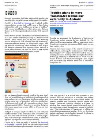 December 30th, 2012 Published by: VR-Zone
6
December 30th, 2012
Samsung has released their latest version of the popular SMS
app, ChatON v. 2.0, which is now up for grab in Google Play.
ChatON is described by Samsung as “a global mobile
communication service that enables you to have better
relationships with your buddies and groups of buddies.”
With version 2.0, ChatOn now offers a few more features
that are in direct competition to other similar SMS apps out
there.
One of the best updates for ChatOn is how it can synchronize
all of your updates and settings for up to 5 Android-based
devices. Quite simply, you just log into your Samsung
account and you will have available your live chat history,
friends list and chat history – it really is that simple. The
app will also be featuring offline support as well, so you
can post your comments even if you are offline. Basically it
stores your comments and once the device is back on-line
the comments are automatically posted for you.
Are you always talking to multiple people at the same time?
Now you have ability to send multiple texts and images all at
once, and you can even change your font features along with
sending many types of animations while you are chatting.
It features a push-to talk voice-messaging service for those
using an Android tablet. There is even a setting that gives
it the same appearance on your tablet as it looks on your
smartphone.
And just in case you forget how often you chat with your
best friend, there is this ‘interaction rank’ feature that tells
you how often and how much you talk to certain people.
And while some might find this feature useful, it isn’t quite
apparent why a person would need such a thing.
ChatOn 2.0 is a free app and it is available for download
at the Google Play store. And if you just recently purchased
an Android-based smartphone or tablet, the app does come
stock with the Android OS, but you may need to update the
software.
Toshiba plans to move
TransferJet technology
externally to Android
Source: http://vr-zone.com/articles/toshiba-plans-to-move-transferjet-
technology-externally-to-android/18543.html
December 30th, 2012
Toshiba has announced the development of their special
TransferJet module adapter for the Android OS. The
adapter will turn any Android tablet or smartphone into a
TransferJet compatible unit, capable of high speed wireless
data transfer rates.
Are you exasperated because of the current "selectiveness"
of TransferJet technology for mobile devices? Well Toshiba
has some great news for you. This is because they have just
recently announced that they will be moving the TransferJet
technology externally to Android devices. What does this
mean? It means that they have developed a new adapter
that would turn any Android device into a TransferJet
compatible one.
The TJM35420MU is a module that connects to your
Android device via microUSB. It looks like your average
USB drive tilted sideways. As briefly hinted earlier, the
module provides any compatible Android device with
instant TransferJet capability, allowing it to boost its
wireless data transfer speeds to the high speed rates of
the technology without the need of an internal TransferJet
chip. This implementation of TransferJet to tablets and
smartphones as an external, auxiliary device is a first in the
industry, as TransferJet technology is usually developed to
be internally available on mobile devices.
 