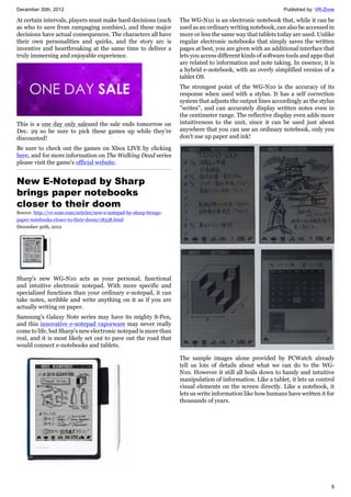 December 30th, 2012 Published by: VR-Zone
8
At certain intervals, players must make hard decisions (such
as who to save from rampaging zombies), and these major
decisions have actual consequences. The characters all have
their own personalities and quirks, and the story arc is
inventive and heartbreaking at the same time to deliver a
truly immersing and enjoyable experience.
This is a one day only saleand the sale ends tomorrow on
Dec. 29 so be sure to pick these games up while they're
discounted!
Be sure to check out the games on Xbox LIVE by clicking
here, and for more information on The Walking Dead series
please visit the game's official website.
New E-Notepad by Sharp
brings paper notebooks
closer to their doom
Source: http://vr-zone.com/articles/new-e-notepad-by-sharp-brings-
paper-notebooks-closer-to-their-doom/18538.html
December 30th, 2012
Sharp's new WG-N10 acts as your personal, functional
and intuitive electronic notepad. With more specific and
specialized functions than your ordinary e-notepad, it can
take notes, scribble and write anything on it as if you are
actually writing on paper.
Samsung's Galaxy Note series may have its mighty S-Pen,
and this innovative e-notepad vaporware may never really
come to life, but Sharp's new electronic notepad is more than
real, and it is most likely set out to pave out the road that
would connect e-notebooks and tablets.
The WG-N10 is an electronic notebook that, while it can be
used as an ordinary writing notebook, can also be accessed in
more or less the same way that tablets today are used. Unlike
regular electronic notebooks that simply saves the written
pages at best, you are given with an additional interface that
lets you access different kinds of software tools and apps that
are related to information and note taking. In essence, it is
a hybrid e-notebook, with an overly simplified version of a
tablet OS.
The strongest point of the WG-N10 is the accuracy of its
response when used with a stylus. It has a self correction
system that adjusts the output lines accordingly as the stylus
"writes", and can accurately display written notes even in
the centimeter range. The reflective display even adds more
intuitiveness to the unit, since it can be used just about
anywhere that you can use an ordinary notebook, only you
don't use up paper and ink!
The sample images alone provided by PCWatch already
tell us lots of details about what we can do to the WG-
N10. However it still all boils down to handy and intuitive
manipulation of information. Like a tablet, it lets us control
visual elements on the screen directly. Like a notebook, it
lets us write information like how humans have written it for
thousands of years.
 