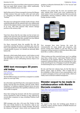 December 3rd, 2012 Published by: VR-Zone
2
Researchers have discovered that a short exposure to intense
heat can repair flash memory chips, which traditionally
suffer from reliability issues over time.
Staff at Macronix in Taiwan managed to increase the lifespan
of flash memory from just 10,000 write and read cycles
to a whopping 100 million cycles through the use of heat
“healing.”
The chips were redesigned to include a built-in heater, which
would periodically jolt the material with a few milliseconds
of heat at 800 degrees Celsius, many times the temperature
of an oven. This brief exposure fully restores damage
portions of the memory chip.
Tests have shown that the new chips can last at least 100
million write and read cycles, but there is potential that they
could last much longer than this, possibly even into billions
of cycles, but this would take months to test.
For those concerned about the possible fire risk, the
researchers said that the device is perfectly safe, since the
heat is only applied for a short duration. It will also only use
a small amount of power, so it should not adversely affect
battery life.
Macronix, which makes flash memory, said it plans to send
the technology to market, but it is not clear how long it
will take before we have self-healing memory chips in our
devices.
SMS text messages 20 years
old today
Source: http://vr-zone.com/articles/sms-text-messages-20-years-old-
today/18171.html
December 3rd, 2012
The first SMS message was sent from a computer to a mobile
phone 20 years ago today.
On 3 December 1992 Neil Papworth, a test engineer for Sema
Group, sent the first text message, with the words “Merry
Christmas” to Vodafone employee Richard Jarvis, but since
mobile phones did not have the capability enabled yet, Jarvis
was unable to respond.
Since then texting has boomed, with the first commercial
service launched by Telia in Sweden in 1993, followed by
several other companies in 1994, including Vodafone itself
in the UK.
SMS messages were also a bit more like Twitter in that
they were strictly limited to 160 characters, with no way
to combine multiple texts for a longer message. This led to
the infamous “txt speak,” where words were replaced with
numbers or otherwise shortened, like “c u” for “see you” and
“b4” for “before.”
Predictive text systems like T9 were not invented until
1995, making those initial years more cumbersome for
many texters. It was not until 1999 that full cross-network
compatibility, between Vodafone, Cellnet, One-2-One and
Orange, became a reality.
Text messages have since become the norm for
communication for many people and companies, with
parents texting their children to ask how they are and
companies texting customers to tell them about offers, their
latest bill, or confirm a delivery date.
“When texting was first conceived many saw it as nothing
more than a niche service,” said James Thickett, Director
of Research at UK regulator Ofcom. “But texts have now
surpassed traditional phone calls and meeting face to face
as the most frequent way of keeping in touch for UK adults,
revolutionising the way we socialise, work and network.”
He also said that text volumes have, for the first time in
history, shown “signs of decline.” This is largely due to
the availability of other forms of text communication, such
as instant messaging services and social media, which are
widely used on internet-enabled smartphones.
Slender sequel to be made in
collaboaration with Marble
Hornets creators
Source: http://vr-zone.com/articles/slender-sequel-to-be-made-in-
collaboaration-with-marble-hornets-creators/18169.html
December 3rd, 2012
The sequel to the short, but terrifying game Slender is
receiving a sequel, and the creators of Marble Hornets are
crafting the story for it.
 