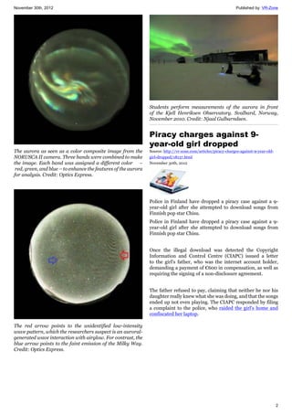 November 30th, 2012 Published by: VR-Zone
2
The aurora as seen as a color composite image from the
NORUSCA II camera. Three bands were combined to make
the image. Each band was assigned a different color –
red, green, and blue – to enhance the features of the aurora
for analysis. Credit: Optics Express.
The red arrow points to the unidentified low-intensity
wave pattern, which the researchers suspect is an auroral-
generated wave interaction with airglow. For contrast, the
blue arrow points to the faint emission of the Milky Way.
Credit: Optics Express.
Students perform measurements of the aurora in front
of the Kjell Henriksen Observatory. Svalbard, Norway,
November 2010. Credit: Njaal Gulbarndsen.
Piracy charges against 9-
year-old girl dropped
Source: http://vr-zone.com/articles/piracy-charges-against-9-year-old-
girl-dropped/18137.html
November 30th, 2012
Police in Finland have dropped a piracy case against a 9-
year-old girl after she attempted to download songs from
Finnish pop star Chisu.
Police in Finland have dropped a piracy case against a 9-
year-old girl after she attempted to download songs from
Finnish pop star Chisu.
Once the illegal download was detected the Copyright
Information and Control Centre (CIAPC) issued a letter
to the girl's father, who was the internet account holder,
demanding a payment of €600 in compensation, as well as
requiring the signing of a non-disclosure agreement.
The father refused to pay, claiming that neither he nor his
daughter really knew what she was doing, and that the songs
ended up not even playing. The CIAPC responded by filing
a complaint to the police, who raided the girl's home and
confiscated her laptop.
 