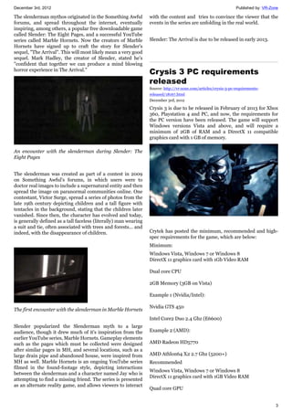 December 3rd, 2012 Published by: VR-Zone
3
The slenderman mythos originated in the Something Awful
forums, and spread throughout the internet, eventually
inspiring, among others, a popular free downloadable game
called Slender: The Eight Pages, and a successful YouTube
series called Marble Hornets. Now the creators of Marble
Hornets have signed up to craft the story for Slender's
sequel, "The Arrival". This will most likely mean a very good
sequel. Mark Hadley, the creator of Slender, stated he's
"confident that together we can produce a mind blowing
horror experience in The Arrival."
An encounter with the slenderman during Slender: The
Eight Pages
The slenderman was created as part of a contest in 2009
on Something Awful's forums, in which users were to
doctor real images to include a supernatural entity and then
spread the image on paranormal communities online. One
contestant, Victor Surge, spread a series of photos from the
late 19th century depicting children and a tall figure with
tentacles in the background, stating that the children later
vanished. Since then, the character has evolved and today,
is generally defined as a tall faceless (literally) man wearing
a suit and tie, often associated with trees and forests... and
indeed, with the disappearance of children.
The first encounter with the slenderman in Marble Hornets
Slender popularized the Slenderman myth to a large
audience, though it drew much of it's inspiration from the
earlier YouTube series, Marble Hornets. Gameplay elements
such as the pages which must be collected were designed
after similar pages in MH, and several locations, such as a
large drain pipe and abandoned house, were inspired from
MH as well. Marble Hornets is an ongoing YouTube series
filmed in the found-footage style, depicting interactions
between the slenderman and a character named Jay who is
attempting to find a missing friend. The series is presented
as an alternate reality game, and allows viewers to interact
with the content and tries to convince the viewer that the
events in the series are unfolding in the real world.
Slender: The Arrival is due to be released in early 2013.
Crysis 3 PC requirements
released
Source: http://vr-zone.com/articles/crysis-3-pc-requirements-
released/18167.html
December 3rd, 2012
Crysis 3 is due to be released in February of 2013 for Xbox
360, Playstation 4 and PC, and now, the requirements for
the PC version have been released. The game will support
Windows versions Vista and above, and will require a
minimum of 2GB of RAM and a DirectX 11 compatible
graphics card with 1 GB of memory.
Crytek has posted the minimum, recommended and high-
spec requirements for the game, which are below:
Minimum:
Windows Vista, Windows 7 or Windows 8
DirectX 11 graphics card with 1Gb Video RAM
Dual core CPU
2GB Memory (3GB on Vista)
Example 1 (Nvidia/Intel):
Nvidia GTS 450
Intel Core2 Duo 2.4 Ghz (E6600)
Example 2 (AMD):
AMD Radeon HD5770
AMD Athlon64 X2 2.7 Ghz (5200+)
Recommended
Windows Vista, Windows 7 or Windows 8
DirectX 11 graphics card with 1GB Video RAM
Quad core GPU
 