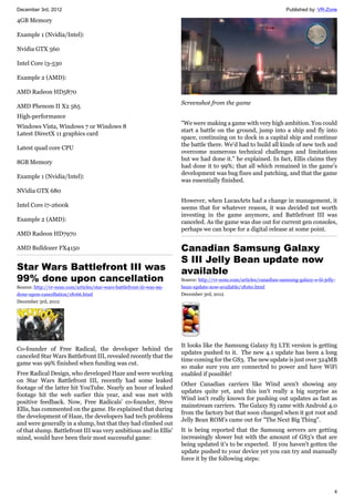 December 3rd, 2012 Published by: VR-Zone
4
4GB Memory
Example 1 (Nvidia/Intel):
Nvidia GTX 560
Intel Core i3-530
Example 2 (AMD):
AMD Radeon HD5870
AMD Phenom II X2 565
High-performance
Windows Vista, Windows 7 or Windows 8
Latest DirectX 11 graphics card
Latest quad core CPU
8GB Memory
Example 1 (Nvidia/Intel):
NVidia GTX 680
Intel Core i7-2600k
Example 2 (AMD):
AMD Radeon HD7970
AMD Bulldozer FX4150
Star Wars Battlefront III was
99% done upon cancellation
Source: http://vr-zone.com/articles/star-wars-battlefront-iii-was-99-
done-upon-cancellation/18166.html
December 3rd, 2012
Co-founder of Free Radical, the developer behind the
canceled Star Wars Battlefront III, revealed recently that the
game was 99% finished when funding was cut.
Free Radical Design, who developed Haze and were working
on Star Wars Battlefront III, recently had some leaked
footage of the latter hit YouTube. Nearly an hour of leaked
footage hit the web earlier this year, and was met with
positive feedback. Now, Free Radicals' co-founder, Steve
Ellis, has commented on the game. He explained that during
the development of Haze, the developers had tech problems
and were generally in a slump, but that they had climbed out
of that slump. Battlefront III was very ambitious and in Ellis'
mind, would have been their most successful game:
Screenshot from the game
"We were making a game with very high ambition. You could
start a battle on the ground, jump into a ship and fly into
space, continuing on to dock in a capital ship and continue
the battle there. We'd had to build all kinds of new tech and
overcome numerous technical challenges and limitations
but we had done it." he explained. In fact, Ellis claims they
had done it to 99%; that all which remained in the game's
development was bug fixes and patching, and that the game
was essentially finished.
However, when LucasArts had a change in management, it
seems that for whatever reason, it was decided not worth
investing in the game anymore, and Battlefront III was
canceled. As the game was due out for current gen consoles,
perhaps we can hope for a digital release at some point.
Canadian Samsung Galaxy
S III Jelly Bean update now
available
Source: http://vr-zone.com/articles/canadian-samsung-galaxy-s-iii-jelly-
bean-update-now-available/18160.html
December 3rd, 2012
It looks like the Samsung Galaxy S3 LTE version is getting
updates pushed to it. The new 4.1 update has been a long
time coming for the GS3. The new update is just over 324MB
so make sure you are connected to power and have WiFi
enabled if possible!
Other Canadian carriers like Wind aren't showing any
updates quite yet, and this isn't really a big surprise as
Wind isn't really known for pushing out updates as fast as
mainstream carriers. The Galaxy S3 came with Android 4.0
from the factory but that soon changed when it got root and
Jelly Bean ROM's came out for "The Next Big Thing".
It is being reported that the Samsung servers are getting
increasingly slower but with the amount of GS3's that are
being updated it's to be expected. If you haven't gotten the
update pushed to your device yet you can try and manually
force it by the following steps:
 