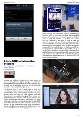 December 3rd, 2012 Published by: VR-Zone
5
Intel's NUC in Interactive
Displays
Source: http://vr-zone.com/articles/intel-s-nuc-in-interactive-
displays/18161.html
December 3rd, 2012
Nobody has cracked teleportation or world peace yet
but advertising-oriented digital signages and interactive
displays have certainly invaded every facet of our lives. With
its small and versatile form factor, the NUC is the perfect
choice to be the brains behind the screen.
For denizens living in the civilized world of 2012, it is
virtually impossible now to step out into the urban concrete
jungle without being bombarded by some kind of digital
signage, which have taken over static billboard displays as
the medium of mass public messaging. These screens have
gradually improved over the years in pixel densities and
clarity, attracting and overloading your senses with useful
information and other advertising messages. From the MRT
train arrival notice board to the interactive point of sales
interface on soft drink can machines, there is a computer,
usually embedded, controlling what is displayed to the user
and running the software routines programmed on it.
When building such interactive displays, the underlying
hardware plays an important role in the decision making
process. As with our previous usage examples of the Intel
NUC, its small but versatile 4" x 4" form factor comes
into play, especially if you want to build a sleek and
attractive structure to house the screen and machine. Also
its sub-20W TDP means hardly any cooling is required in the
storage compartment/cabinet, and is therefore eco friendly
compared to the usual offerings. Its dual-core mobile Ivy
Bridge processor augmented by a speedy SSD and up to
16GB of DDR3 ram entails that you can run a few foreground
and background processes simultaneously without hiccups,
such as a stock ticker at the side with a Full HD video playing
and background webcam recording for crowd analytics and
nanny-state surveillance.
 