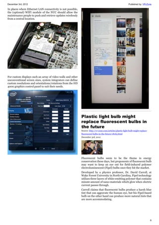 December 3rd, 2012 Published by: VR-Zone
6
In places where Ethernet LAN connectivity is not possible,
the (optional) WIFI module of the NUC should allow the
maintenance people to push and retrieve updates wirelessly
from a central location.
For custom displays such an array of video walls and other
unconventional screen sizes, system integrators can define
custom resolutions and orientations/rotations from the HD
4000 graphics control panel to suit their needs.
Plastic light bulb might
replace fluorescent bulbs in
the future
Source: http://vr-zone.com/articles/plastic-light-bulb-might-replace-
fluorescent-bulbs-in-the-future/18165.html
December 3rd, 2012
Fluorescent bulbs seem to be the theme in energy
conservation these days, but proponents of fluorescent bulb
may want to keep an eye out for field-induced polymer
electroluminescent (Fipel) bulbs once they hit the market.
Developed by a physics professor, Dr. David Carroll, at
Wake Forest University in North Carolina, Fipel technology
utilizes three layers of white-emitting polymer that contains
minute amount of nano-materials which glow when electric
current passes through.
Carroll claims that fluorescent bulbs produce a harsh blue
tint that can aggravate the human eye, but his Fipel-based
bulb on the other hand can produce more natural tints that
are more accommodating.
 