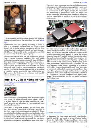 December 3rd, 2012 Published by: VR-Zone
7
“I’m saying we are brighter than one of these curly cubes and
I can give you any tint to that white light you want,” Caroll
says.
Furthermore, the new lighting technology is made of
plastic, so therefore it could be made into shapes that are
constrictive to bulbs utilizing technologies derived from
other materials. Supposedly, Carroll has been running a
Fibel-based bulb in his lab for the past decade or so, which
is a testament to the technology’s longevity.
Although fluorescent bulbs are the predominant popular
‘energy saving’ consumer products, LED and OLED
technology is creeping into people’s mind. Many LED lamps
have quoted life expectancies of somewhere between 25,000
to 50,000 hours. LED bulbs have also gone down in prices
in recent years, making it much more affordable now as they
did in the past. Even so, Carroll claims that his plastic-
derived Fipel bulb is ‘cheap’ to make and that he already has
a ‘corporate partner’ interested in mass producing the new
light source. The first round of production could possibly
start in as early as 2013.
Intel's NUC as a Home Server
Source: http://vr-zone.com/articles/intel-s-nuc-as-a-home-
server/18162.html
December 3rd, 2012
Intel's Next Unit of Computing, with its power sipping
17W mobile Ivy Bridge processor housed inside a small 4"
x 4" form factor, is quite the ideal candidate as a 24/7
small server to take advantage of your unmetered home
broadband connection.
After years of stop-start progress, we are finally living
in a glorious age where home broadband, especially of
the fibre variety, is becoming more prevalent with decent
download and upload throughput speeds. Implication being
more ambitious network activity can now be carried out,
including proper HD media streaming, speedy remote
access to your work/play file repositories and low latency
communications/gaming, all happening at the same time.
Therefore it is not uncommon nowadays to find homeowners
runnning servers at home huming along in one corner next
to their networking equipment, in one form or another,
as an extension of their digital lifestyle for automation
and monitoring of pre-assigned tasks. No longer are
servers found only inside expensive datacentres under the
watchful eyes of security guards in an sterile, arctic winter
environment.
Two of the main pre-requisites for any household appliances
are low power consumption and heat/noise level emissions,
both of which the sub-20W NUC will excel in, other than the
most important fact that it is basically an x86 PC that can run
Windows/Linux/OSX natively without compromise. After
all, we all need a comfortable amount of compute power for
applications to be responsive, without putting a glaring hole
in the monthly energy bills or spoiling the tranquility of the
home environment. With four-usable CPU threads and up
to 16GB of DDR3-1600 memory augmented by an SSD, the
NUC is fully capable of running file/web/game servers to
serve dozens if not hundreds of concurrent users, better than
some of the aging, power hungry machines in the traditional
datacentres even. I dare say that if we cluster a handful of
NUCs together in a properly configured Linux/Nginx/PHP/
MySQL/Memcached setup, they can run a high traffic site
like VR-Zone.com.
In Singapore, the three main residential ISPs (SingTel,
StarHub and M1) are joined by a host of other smaller
players like MyRepublic, ViewQuest and Super Internet, all
of which offer a plethora of unlimited service plans and
 