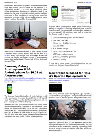 December 3rd, 2012 Published by: VR-Zone
8
packages for the different usage tiers. Some of these services
have port filtering (blocks) turned on for common TCP
applications like HTTP, FTP and SMTP, rendering them
impractical if you are doing that sort of hosting. Static IP (as
opposed to the usual dynamic IP) options are also available
from some of these providers, so you can have a somewhat
permanent presence on the internet and access your home
network without the need for Dynamic DNS.
Some of the other essential items in such a setup include
a capable home gateway router, such as the Asus RT-
AC66U which can provide near wire-speed WAN-LAN
routing and handle an abusive amount of simultaneous
connections, and a Gigabit/Thunderbolt NAS for dedicated
storage of files.
Samsung Galaxy
Stratosphere II 4G
Android phone for $0.01 at
Amazon.com
Source: http://vr-zone.com/articles/samsung-galaxy-stratosphere-ii-4g-
android-phone-for-0.01-at-amazon.com/18154.html
December 3rd, 2012
The Samsung Galaxy Stratosphere II isn't what you would
call a superphone in today's standard but it is still a good
deal. Amazon Wireless has this Verizon phone on sale for
just a shiny penny with free shipping.
It's Christmas time again and without fail the phone prices
are dropping like crazy. If you are in the market for a new
phone, you may want to take a look at this one. Powered by
Android 4.0, Ice Cream Sandwich is boasts a 1.2GHz dual-
core CPU, 4" Super AMOLED screen, 4G with LTE and NFC.
The full retail price of the phone is $449.99 but still $129.99
with a two-year term on the Verizon Wireless website.
You can take a gander at this phone on the Amazon.com
website by going here. If you are in fact interested in getting
this phone we'll give you a quick rundown of the specs to it,
even at a penny it's still good to see what you'll be locked into
for the next couple of years.
• Qualcomm Snapdragon S4 Plus MSM8960
• Dual core, 1200 MHz
• Adreno 225 - Graphics Processor
• 1024 MB RAM
• 8GB Internal storage
• Up to 32GB expandable SD Card
• 5 MP rear / 1.3 front camera
• 4" Super AMOLED @ 480 x 800
• 1800 mAh battery
A great starter phone for sure but probably not the one you
want to buy if you are Galaxy S3 material!
New trailer released for Halo
4's Spartan Ops episode 5
Source: http://vr-zone.com/articles/new-trailer-released-for-halo-4-s-
spartan-ops-episode-5/18158.html
December 3rd, 2012
The newly released trailer for Spartan Ops Episode 5
"Memento Mori" gives players a brief glimpse into the events
that take place in the new episode. Jump in to check it out!
Episode 5 "Memento Mori" of Halo 4's newest Spartan Ops
addition delves deeper into the expanding story arc put into
place by the series, expounding upon the canon of the Halo
universe along with the events that take place within the
game's campaign.
 
