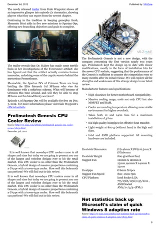 December 3rd, 2012 Published by: VR-Zone
9
The newly released trailer from Halo Waypoint shows off
an impressive glimpse into episode 5's cinematics, showing
players what they can expect from the newest chapter.
Continuing in the tradition in keeping gameplay fresh,
Memento Mori adds in five new missions to Spartan Ops,
offering new branching objectives and goals to complete.
The trailer reveals that Dr. Halsey has made some terrific
finds in her investigations of the Forerunner artifact: she
has figured out that the artifact actually contains human
memories, unlocking some of the cryptic secrets behind the
mysterious Prometheans.
Meanwhile, the Spartan IV's of Crimson Team are busy
battling the Elite hierarch Jul M'dama who vies for
dominance with a nefarious scheme. What will become of
Crimson this time around, and will they be able to stop
M'dama and his bloodthirsty warriors?
Episode 5 of Spartan Ops will be available for free on Dec.
3, 2012. For more information please visit Halo Waypoint's
official website.
Prolimatech Genesis CPU
Cooler Review
Source: http://vr-zone.com/articles/prolimatech-genesis-cpu-cooler-
review/18159.html
December 3rd, 2012
It is well known that nowadays CPU coolers come in all
shapes and sizes but today we are going to present you one
of the largest and weirdest designs ever to hit the retail
market. This CPU cooler is no other than the Prolimatech
Genesis, a hybrid design of massive proportions combining
a C-type with a tower-type cooler. How well this behemoth
can perform? We will find out in this review.
It is well known that nowadays CPU coolers come in all
shapes and sizes but today we are going to present you one
of the largest and weirdest designs ever to hit the retail
market. This CPU cooler is no other than the Prolimatech
Genesis, a hybrid design of massive proportions combining
a C-type with a tower-type cooler. How well this behemoth
can perform? We will find out in this review.
The Prolimatech Genesis is not a new design, with the
company presenting the first version nearly two years
ago. Prolimatech kept the design up to date with minor
modifications, mostly in the form of installation kits for
the newer CPU sockets, suggesting that the performance of
the Genesis is sufficient to counter the competition even so
many months after its initial release. We will explore all the
strengths and weaknesses of this strange design in our latest
review.
Manufacturer features and specifications
• High clearance for better motherboard compatibility.
• Massive cooling range; cools not only CPU but also
MOSFET and RAM.
• Cooler surrounding temperature allowing more stable
environment for higher overclock.
• Takes both 12 and 14cm fans for a maximum
installation of 3 fans.
• Six high quality heatpipes for effective heat transfer.
• Light weight at 800 g (without fans) in the high end
class.
• Intel and AMD platform supported. All mounting
hardware are included.
Heatsink Dimension (L)146mm X (W)216.5mm X
(H)160mm
Heatsink Weight 800 g(without fan)
Suggest Fan 120mm X 120mm X
25mm,140mm X 140mm X
25mm
Heatpipe Ø 6mm X 6pcs
Suggest Fan Speed 800~1600 rpm
CPU Platform Intel Socket LGA
775/1366/1156/1155/2011 ,
AMD Socket
AM2/2+/3/3+(FM2)
Net statistics back up
Microsoft's claim of quick
Windows 8 adoption rate
Source: http://vr-zone.com/articles/net-statistics-back-up-microsoft-s-
claim-of-quick-windows-8-adoption-rate/18155.html
 