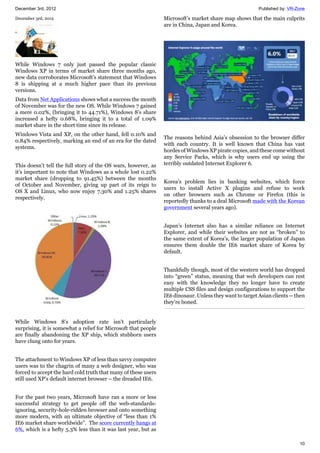 December 3rd, 2012 Published by: VR-Zone
10
December 3rd, 2012
While Windows 7 only just passed the popular classic
Windows XP in terms of market share three months ago,
new data corroborates Microsoft’s statement that Windows
8 is shipping at a much higher pace than its previous
versions.
Data from Net Applications shows what a success the month
of November was for the new OS. While Windows 7 gained
a mere 0.02%, (bringing it to 44.71%), Windows 8’s share
increased a hefty 0.68%, bringing it to a total of 1.09%
market share in the short time since its release.
Windows Vista and XP, on the other hand, fell 0.10% and
0.84% respectively, marking an end of an era for the dated
systems.
This doesn’t tell the full story of the OS wars, however, as
it’s important to note that Windows as a whole lost 0.22%
market share (dropping to 91.45%) between the months
of October and November, giving up part of its reign to
OS X and Linux, who now enjoy 7.30% and 1.25% shares
respectively.
While Windows 8’s adoption rate isn’t particularly
surprising, it is somewhat a relief for Microsoft that people
are finally abandoning the XP ship, which stubborn users
have clung onto for years.
The attachment to Windows XP of less than savvy computer
users was to the chagrin of many a web designer, who was
forced to accept the hard cold truth that many of these users
still used XP’s default internet browser – the dreaded IE6.
For the past two years, Microsoft have ran a more or less
successful strategy to get people off the web-standards-
ignoring, security-hole-ridden browser and onto something
more modern, with an ultimate objective of “less than 1%
IE6 market share worldwide”. The score currently hangs at
6%, which is a hefty 5.3% less than it was last year, but as
Microsoft’s market share map shows that the main culprits
are in China, Japan and Korea.
The reasons behind Asia’s obsession to the browser differ
with each country. It is well known that China has vast
hordes of Windows XP pirate copies, and these come without
any Service Packs, which is why users end up using the
terribly outdated Internet Explorer 6.
Korea’s problem lies in banking websites, which force
users to install Active X plugins and refuse to work
on other browsers such as Chrome or Firefox (this is
reportedly thanks to a deal Microsoft made with the Korean
government several years ago).
Japan’s Internet also has a similar reliance on Internet
Explorer, and while their websites are not as “broken” to
the same extent of Korea’s, the larger population of Japan
ensures them double the IE6 market share of Korea by
default.
Thankfully though, most of the western world has dropped
into “green” status, meaning that web developers can rest
easy with the knowledge they no longer have to create
multiple CSS files and design configurations to support the
IE6 dinosaur. Unless they want to target Asian clients -- then
they’re boned.
 