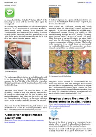 December 4th, 2012 Published by: VR-Zone
4
December 4th, 2012
20 years after the first SMS, the "reluctant father" of the
technology sat down with the BBC to reflect upon it's
development.
20 Years ago, on 3 December 1992, the first text message was
sent from a PC to a mobile phone on Vodafone's UK network,
stating simply "Merry Christmas". Matti Makkonen, the
Finnish engineer who conceived of the technology, first came
up with the idea for the SMS, or Short Message Service, in
1984 during a telecommunications conference, but it took
eight years before his vision became a reality.
Matti Makkonen
The technology didn't truly find a foothold though, until
it was incorporated into the GSM standard. Makkonen
considers the "true" birthday of the SMS to be 1994, when
Nokia released the 2010, the first mobile phone which easily
facilitated texting.
Makkonen calls himself the reluctant father of the
technology. Though he may have come up with the idea,
he pointed out to the BBC that the SMS technology was
developed through a team effort, and that he does not hold
any claim to creating it himself. He also never made any
money on the technology, as he felt it couldn't be patented.
Makkonen stated that he loves texting, but he never uses
shorthand when he texts. He is currently the CEO of Anvia
Oy, a Finnish telecommunications service provider.
Kickstarter project misses
goal by $28
Source: http://vr-zone.com/articles/kickstarter-project-misses-goal-
by-28/18193.html
December 4th, 2012
A Kickstarter project for a game called Alpha Colony just
missed its deadline by $28. Kickstarter says tough luck, but
it won't bend the rules.
Alpha Colony, an "Exploration, Building and Trading
simulator" game, fell short of its Kickstarter goal over the
weekend. The dev team was looking for $50,000 worth
of pledges and it missed this goal by a measly $28. This
means the game won't get any of it's funding: Kickstarter
works through "pledges"; a supporter's credit card is only
billed if the goal is reached. Kickstarter has stated that it
won't bend the rules, despite how close the project got. A
spokesperson explained to Kotaku yesterday: "That's really,
really uncommon. It was a tough finish, but unfortunately
we wouldn't bend the rules. Of course, creators can always
relaunch a project that was initially unsuccessful."
Screenshot from Alpha Colony
The game's website however, has announced that this will
most likely have to wait. The developers have invested
$60,000 into the project and they need to focus on projects
with a more immediate financial payoff. However, the game
has been in development for 14 years and so likely won't stop
because of this. The website states that "I believe there is still
a way to build Alpha Colony in all of it’s glory".
Dropbox places first non US-
based office in Dublin, Ireland
Source: http://vr-zone.com/articles/dropbox-places-first-non-us-based-
office-in-dublin-ireland/18192.html
December 4th, 2012
Dropbox is the latest of many large companies who are
placing offices in Ireland. Dropbox claims the location they
chose has nothing to do with the country's low taxes.
Dropbox is a cloud based storage system which launch
in 2007. Since then, it has grown dramatically, and after
 