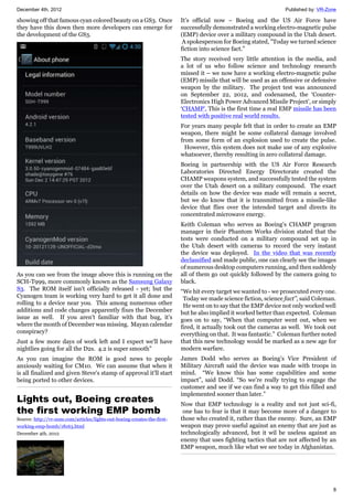 December 4th, 2012 Published by: VR-Zone
8
showing off that famous cyan colored beauty on a GS3. Once
they have this down then more developers can emerge for
the development of the GS3.
As you can see from the image above this is running on the
SCH-T999, more commonly known as the Samsung Galaxy
S3. The ROM itself isn't officially released - yet; but the
Cyanogen team is working very hard to get it all done and
rolling to a device near you. This among numerous other
additions and code changes apparently fixes the December
issue as well. If you aren't familiar with that bug, it's
where the month of December was missing. Mayan calendar
conspiracy?
Just a few more days of work left and I expect we'll have
nightlies going for all the D2s. 4.2 is super smooth"
As you can imagine the ROM is good news to people
anxiously waiting for CM10. We can assume that when it
is all finalized and given Steve's stamp of approval it'll start
being ported to other devices.
Lights out, Boeing creates
the first working EMP bomb
Source: http://vr-zone.com/articles/lights-out-boeing-creates-the-first-
working-emp-bomb/18163.html
December 4th, 2012
It’s official now – Boeing and the US Air Force have
successfully demonstrated a working electro-magnetic pulse
(EMP) device over a military compound in the Utah desert.
A spokesperson for Boeing stated, "Today we turned science
fiction into science fact.”
The story received very little attention in the media, and
a lot of us who follow science and technology research
missed it – we now have a working electro-magnetic pulse
(EMP) missile that will be used as an offensive or defensive
weapon by the military. The project test was announced
on September 22, 2012, and codenamed, the ‘Counter-
Electronics High Power Advanced Missile Project’, or simply
‘CHAMP’. This is the first time a real EMP missile has been
tested with positive real world results.
For years many people felt that in order to create an EMP
weapon, there might be some collateral damage involved
from some form of an explosion used to create the pulse.
However, this system does not make use of any explosive
whatsoever, thereby resulting in zero collateral damage.
Boeing in partnership with the US Air Force Research
Laboratories Directed Energy Directorate created the
CHAMP weapons system, and successfully tested the system
over the Utah desert on a military compound. The exact
details on how the device was made will remain a secret,
but we do know that it is transmitted from a missile-like
device that flies over the intended target and directs its
concentrated microwave energy.
Keith Coleman who serves as Boeing’s CHAMP program
manager in their Phantom Works division stated that the
tests were conducted on a military compound set up in
the Utah desert with cameras to record the very instant
the device was deployed. In the video that was recently
declassified and made public, one can clearly see the images
of numerous desktop computers running, and then suddenly
all of them go out quickly followed by the camera going to
black.
“We hit every target we wanted to - we prosecuted every one.
Today we made science fiction, science fact”, said Coleman.
He went on to say that the EMP device not only worked well
but he also implied it worked better than expected. Coleman
goes on to say, “When that computer went out, when we
fired, it actually took out the cameras as well. We took out
everything on that. It was fantastic.” Coleman further noted
that this new technology would be marked as a new age for
modern warfare.
James Dodd who serves as Boeing’s Vice President of
Military Aircraft said the device was made with troops in
mind. “We know this has some capabilities and some
impact”, said Dodd. “So we’re really trying to engage the
customer and see if we can find a way to get this filled and
implemented sooner than later.”
Now that EMP technology is a reality and not just sci-fi,
one has to fear is that it may become more of a danger to
those who created it, rather than the enemy. Sure, an EMP
weapon may prove useful against an enemy that are just as
technologically advanced, but it wil be useless against an
enemy that uses fighting tactics that are not affected by an
EMP weapon, much like what we see today in Afghanistan.
 