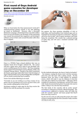 December 4th, 2012 Published by: VR-Zone
9
First round of Ouya Android
game consoles for developer
ship on December 28
Source: http://vr-zone.com/articles/first-round-of-ouya-android-game-
consoles-for-developer-ship-on-december-28/18180.html
December 4th, 2012
When we heard about the Ouya (pronounced “oooh-yah”)
Android-powered gaming console it was still gathering
up steam on Kickstarter. However, after a successful
Kickstarter campaign, which helped Ouya raise $8.6 million
from over 60,000 backers; the developer of this interesting
new console has promised that supporters and developers
will have access to their units around December 28th when
they're shipped.
Ouya is a NVIDIA Tegra 3-based platform that runs an
interface based off of Google’s Android OS. The system
will have a game store, and is open to any developer who
wants to publish games for the system. The Ouya campaign
boasts support from developers such as Mojang, inXile, and
Canabalt (among others). Outside of the above mentioned
developers, game/app makers like Vector Unit (developer of
Tegra-enhanced titles such as Beach Buggy Blitz and Riptide
GP) are closely monitoring Ouya's progress.
Vector Unit said the following in an email:
"Currently we are not working on an Ouya version of our
games, but we're keeping an eye on it to see how it does, and
may consider adding games in the future!"
Developers seeking to make apps for the Ouya receive the
SDK for free with the purchase of a console.
For gamers, the Ouya promises playability of AAA to
indie titles, and functionalities from Android apps such as
TwitchTV for streaming of e-Sports to a television. All games
will all be free-to-play, with in-game purchases and trials
being the exceptions. The console has a planned pricing
of under $99, and will come a standard controller with
touchpad.
For the Android enthusiasts, the Ouya is ‘built to be hacked.’
For instance, rooting the device won’t void the warranty,
and every unit will come with a debug console. On the
hardware front, the Ouya is held together by standard
screws, which will make it easy for tinkerers to bust the
unit wide open without too much effort. USB ports will be
available for attachment of peripherals, and the PCB comes
with ‘clearly documented test points’ for people who want to
solder a thing or two onto the Ouya hardware.
The first batch of dev consoles will be ‘pretty special’
according to a blog post on Ouyah’s official homepage. The
announcement neglected to mention what will make the
early dev consoles ‘special,’ and teases people that they’ll
know once they receive it.
For the rest of us who are still eyeing this project, the maker
of Ouya is projecting that the first consumer-ready consoles
will ship in early 2013.
 
