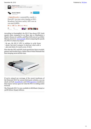 December 4th, 2012 Published by: VR-Zone
11
According to GamingBolt, the Wii U has slower CPU clock
speeds when compared to an Xbox 360 or PlayStation 3
(X360's Xenon @ 3.2GHz, and PS3's Cell cores @ 3.2 GHz).
Marcan, however, warns people about comparing the speeds
of a Wii U to that of an X360:
So yes, the Wii U CPU is nothing to write home
about, but don't compare it clock per clock with a
360 and claim it's much worse. It isn't.
Now that the CPU and GPU clock speeds have been revealed,
gamers and tecchies have a better idea of what Nintendo has
been keeping secret all this time.
If you've missed our coverage of the recent teardowns of
the Nintendo Wii U by various third-party websites, you can
check out both Anandtech's and PCPerspective's teardowns
that expose various specs for what the Wii U is hiding under
its hood.
The Nintendo Wii U is now available in 8GB Basic ($299) or
32GB Deluxe ($349) editions.
 