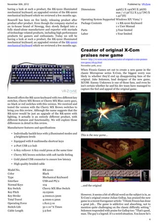 November 30th, 2012 Published by: VR-Zone
4
having a look at such a product, the RK-9100 illuminated
mechanical keyboard, an upgraded version of the RK-9000
mechanical keyboard which we reviewed a few months ago.
Rosewill has been on fire lately, releasing product after
product after product. Even though the company started as
an in-house brand of Newegg, they slowly fledged into a
fully stand-alone manufacturer and exporter with myriads
of technology-related products, including high performance
products for gamers and enthusiasts. Today we will be
having a look at such a product, the RK-9100 illuminated
mechanical keyboard, an upgraded version of the RK-9000
mechanical keyboard which we reviewed a few months ago.
Rosewill offers the RK-9100 keyboard with two different key
switches, Cherry MX Brown or Cherry MX Blue; sorry guys,
no black or red switches with this version. We received and
tested the version with the Cherry MX Brown switches to
bring you this review. Although the name suggests that the
RK-9100 would be just an upgrade of the RK-9000 with
lighting, it actually is an entirely different product, with
different features and functionality. We will explore those
differences in detail in this review.
Manufacturer features and specifications
• Individually backlit keys with 3 illuminated modes and
4 brightness levels
• Equipped with 8 multimedia shortcut keys
• 2-Port USB 2.0 hub
• 6-Key rollover: 6 Key could press at the same time
• Cherry MX brown switches with soft tactile feeling
• Gold plated USB connector to ensure low latency
• High quality braided cable
Model No. RK-9100
Color Black
Type Mechanical Keyboard
Interface USB and PS/2
Normal Keys 104
Key Switch Cherry MX Blue Switch
Key Pitch 19.05mm
Key Stroke 4.0mm±0.5mm
Total Travel 4.0mm-0.5mm
Operating Force 1.8±0.5 oz
Switch Life 50 x 10^6 Times
Cable Length 5.9 feet
Dimensions 446(L) X 140(W) X 36(H)
mm / 17.56"(L) X 5.51"(W) X
1.42"(H)
Operating System Supported Windows XP/ Vista/ 7
Package Contents 1 x RK-9100 Keyboard
1 x User Manual
Parts 3 Year limited
Labor 1 Year limited
Creator of original X-Com
praises new game
Source: http://vr-zone.com/articles/creator-of-original-x-com-praises-
new-game/18133.html
November 30th, 2012
When Firaxis Games set out to create a new game in the
classic Microprose series X-Com, the biggest worry was
likely to whether they'd end up disappointing fans of the
original. Jake Solomon, lead designer of the new game,
XCOM: Enemy Unknown is one of those fans, and even he
isn't certain whether he and his dev team have managed to
capture the feel and appeal of the original game.
This is the new game...
...and the original
However, it seems a bit of official word on the subject is in, as
X-Com's original creator Julian Gollop, has praised the new
game in a recent Eurogamer article: "I think Firaxis has done
a great job… The game is addictive and absorbing, not to
mention quite challenging on the classic difficulty setting."
Solomon responded with praise for Gallop too: "That's good,
man. The guy's a legend. It's a weird situation. You know he's
 