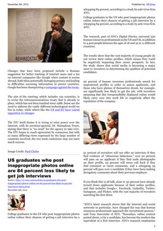 December 5th, 2012 Published by: VR-Zone
2
Changes that have been proposed include a Russian
suggestion for better tracking of internet users and a tax
on internet companies like Google when content is access
abroad, both ideas potentially damaging privacy and leading
to difficulties accessing information in poorer countries.
Google has been championing a campaign against the treaty.
The aim of the meeting, which includes 193 countries, is
to revise the telecommunications treaty that is already in
place, which has not been touched since 1988. Some see the
need to address the vastly different technological world we
live in today, while others like the US and EU have voiced
opposition to changes.
The ITU itself denies it is trying to seize power over the
internet, with its secretary-general, Dr. Hamadoun Toure,
stating that there is “no need” for the agency to take over.
The ITU hopes to reach agreement by consensus, but with
so many differing views expressed by the large number of
countries involved, the two week conference may not meet
much success.
Image Credit: Paul Clarke
US graduates who post
inappropriate photos online
are 84 percent less likely to
get job interviews
Source: http://vr-zone.com/articles/us-graduates-who-post-
inappropriate-photos-online-are-84-percent-less-likely-to-get-job-
interviews/18219.html
December 5th, 2012
College graduates in the US who post inappropriate photos
online reduce their chances of getting a job interview by a
whopping 84 percent, according to a study by anti-virus firm
AVG.
College graduates in the US who post inappropriate photos
online reduce their chances of getting a job interview by a
whopping 84 percent, according to a study by anti-virus firm
AVG.
The research, part of AVG's Digital Diaries, surveyed 230
human resources professionals in the US and UK, in addition
to 4,400 people between the ages of 18 and 25 in 11 different
countries.
The results show that the vast majority of young people do
not review their online profiles, which means they could
be negatively impacting their career prospects. In fact,
the study shows that social media is becoming a major
asset to recruiters in determining the qualities of potential
candidates.
90 percent of human resources professionals search for
unprotected profiles in order to assess applicants, and
those who have photos of themselves drunk, for example,
are significantly less likely to get the job, with recruiters
assuming that this irresponsibility displayed online would
likely carry over into work life or negatively affect the
reputation of the company.
91 percent of recruiters will not offer an interview if they
find evidence of “obnoxious behaviour,” over 90 percent
will pass on an applicant if they find nude photographs
on their profile, 93 percent will never call back if they
find extremist or racist comments, and a whopping 95
percent will pass over a candidate if they have been making
derogatory comments about their previous employer.
If you think this is all talk, close to 50 percent have already
turned down applicants because of their online profiles,
and that includes Google+, Facebook, LinkedIn, Twitter,
Instagram, and Flicker, with the vast majority of recruiters
searching the first three.
“AVG’s latest research shows that the Internet and social
networks in particular, have changed the way that human
resources professionals approach the recruitment process,”
said Tony Anscombe of AVG. “Nowadays, online content
posted about, or by a candidate, has become the modern day
equivalent of a first interview. AVG’s research emphasises
 