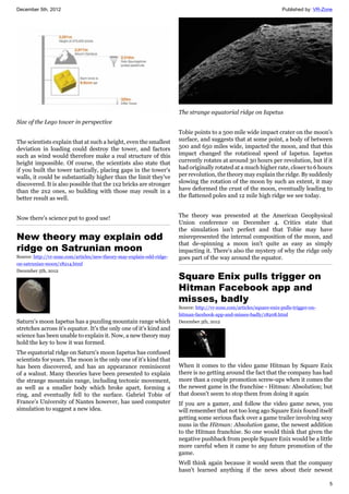 December 5th, 2012 Published by: VR-Zone
5
Size of the Lego tower in perspective
The scientists explain that at such a height, even the smallest
deviation in loading could destroy the tower, and factors
such as wind would therefore make a real structure of this
height impossible. Of course, the scientists also state that
if you built the tower tactically, placing gaps in the tower's
walls, it could be substantially higher than the limit they've
discovered. It is also possible that the 1x2 bricks are stronger
than the 2x2 ones, so building with those may result in a
better result as well.
Now there's science put to good use!
New theory may explain odd
ridge on Satrunian moon
Source: http://vr-zone.com/articles/new-theory-may-explain-odd-ridge-
on-satrunian-moon/18214.html
December 5th, 2012
Saturn's moon Iapetus has a puzzling mountain range which
stretches across it's equator. It's the only one of it's kind and
science has been unable to explain it. Now, a new theory may
hold the key to how it was formed.
The equatorial ridge on Saturn's moon Iapetus has confused
scientists for years. The moon is the only one of it's kind that
has been discovered, and has an appearance reminiscent
of a walnut. Many theories have been presented to explain
the strange mountain range, including tectonic movement,
as well as a smaller body which broke apart, forming a
ring, and eventually fell to the surface. Gabriel Tobie of
France’s University of Nantes however, has used computer
simulation to suggest a new idea.
The strange equatorial ridge on Iapetus
Tobie points to a 500 mile wide impact crater on the moon's
surface, and suggests that at some point, a body of between
500 and 650 miles wide, impacted the moon, and that this
impact changed the rotational speed of Iapetus. Iapetus
currently rotates at around 30 hours per revolution, but if it
had originally rotated at a much higher rate, closer to 6 hours
per revolution, the theory may explain the ridge. By suddenly
slowing the rotation of the moon by such an extent, it may
have deformed the crust of the moon, eventually leading to
the flattened poles and 12 mile high ridge we see today.
The theory was presented at the American Geophysical
Union conference on December 4. Critics state that
the simulation isn't perfect and that Tobie may have
misrepresented the internal composition of the moon, and
that de-spinning a moon isn't quite as easy as simply
impacting it. There's also the mystery of why the ridge only
goes part of the way around the equator.
Square Enix pulls trigger on
Hitman Facebook app and
misses, badly
Source: http://vr-zone.com/articles/square-enix-pulls-trigger-on-
hitman-facebook-app-and-misses-badly/18208.html
December 5th, 2012
When it comes to the video game Hitman by Square Enix
there is no getting around the fact that the company has had
more than a couple promotion screw-ups when it comes the
the newest game in the franchise - Hitman: Absolution; but
that doesn't seem to stop them from doing it again
If you are a gamer, and follow the video game news, you
will remember that not too long ago Square Enix found itself
getting some serious flack over a game trailer involving sexy
nuns in the Hitman: Absolution game, the newest addition
to the Hitman franchise. So one would think that given the
negative pushback from people Square Enix would be a little
more careful when it came to any future promotion of the
game.
Well think again because it would seem that the company
hasn't learned anything if the news about their newest
 