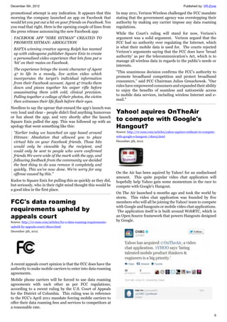 December 5th, 2012 Published by: VR-Zone
6
promotional attempt is any indication. It appears that this
morning the company launched an app on Facebook that
would let you put out a hit on your friends on Facebook. Yes
you read that right. Here is the opening couple of lines from
the press release announcing the new Facebook app:
FACEBOOK APP “HIRE HITMAN” CREATED TO
PROMOTE HITMAN: ABSOLUTION
BAFTA winning creative agency Ralph has teamed
up with videogame publisher Square Enix to create
a personalised video experience that lets fans put a
‘hit’ on their mates on Facebook.
The experience brings the iconic character of Agent
47 to life in a moody, live action video which
incorporates the target’s individual information
from their Facebook account. Agent 47 tracks them
down and pieces together his sniper rifle before
assassinating them with cold, clinical precision.
Pulling together a collage of their photos, the victim
then witnesses their life flash before their eyes.
Needless to say the uproar that ensued the app's launch was
very loud and clear - people didn't find anything humorous
or fun about the app; and very shortly after the launch
Square Enix pulled the app. This was followed up with an
apology that went something like this:
“Earlier today we launched an app based around
Hitman: Absolution that allowed you to place
virtual hits on your Facebook friends. Those hits
would only be viewable by the recipient, and
could only be sent to people who were confirmed
friends.We were wide of the mark with the app, and
following feedback from the community we decided
the best thing to do was remove it completely and
quickly. This we’ve now done. We’re sorry for any
offense caused by this.”
Kudos to Square Enix for pulling this as quickly as they did,
but seriously, who in their right mind thought this would be
a good idea in the first place.
FCC's data roaming
requirements upheld by
appeals court
Source: http://vr-zone.com/articles/fcc-s-data-roaming-requirements-
upheld-by-appeals-court/18210.html
December 5th, 2012
A recent appeals court opinion is that the FCC does have the
authority to make mobile carriers to enter into data roaming
agreements.
Mobile phone carriers will be forced to use data roaming
agreements with each other as per FCC regulations;
according to a recent ruling by the U.S. Court of Appeals
for the District of Columbia. This ruling was in reference
to the FCC’s April 2011 mandate forcing mobile carriers to
offer their data roaming fees and services to competitors at
a reasonable rate.
In may 2011, Verizon Wireless challenged the FCC mandate
stating that the government agency was overstepping their
authority by making any carrier impose any data roaming
regulations.
While the Court’s ruling will stand for now, Verizon’s
argument was a solid argument. Verizon argued that the
FCC had no authority over regulating the Internet, which
is what their mobile data is used for. The courts rejected
Verizon’s arguments saying that the FCC does have ‘broad
authority’ as per the telecommunication’s Act, which is to
manage all wireless data in regards to the public’s needs or
interests.
"This unanimous decision confirms the FCC's authority to
promote broadband competition and protect broadband
consumers,” said FCC Chairman Julius Genachowsk. "Our
rules have empowered consumers and expanded their ability
to enjoy the benefits of seamless and nationwide access
to mobile data services, including wireless Internet and e-
mail."
Yahoo! aquires OnTheAir
to compete with Google's
Hangout?
Source: http://vr-zone.com/articles/yahoo-aquires-ontheair-to-compete-
with-google-s-hangout-/18203.html
December 5th, 2012
On the Air has been aquired by Yahoo! for an undisclosed
amount. This quite popular video chat application will
hopefully help Yahoo gain some momentum in the race to
compete with Google's Hangout.
On The Air launched 9 months ago and took the world by
storm. This video chat application was founded by five
members who will all be joining the Yahoo! team to compete
with Google and hangouts or mobile video chat applications.
The application itself is is built around WebRTC, which is
an Open Source framework that powers Hangouts designed
by Google.
 